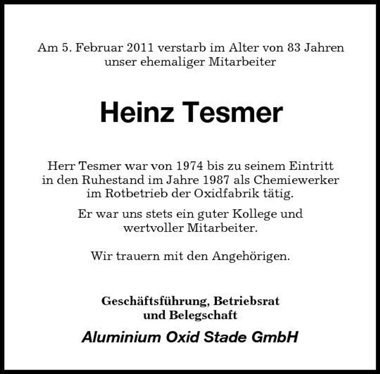 <p>Am 5. Februar 2011 verstarb im Alter von 83 Jahren unser ehemaliger Mitarbeiter</p><p>Heinz Tesmer<br />Herr Tesmer war von 1974 bis zu seinem Eintritt in den Ruhestand im Jahre 1987 als Chemiewerker im Rotbetrieb der Oxidfabrik tätig. Er war uns stets ein guter Kollege und wertvoller Mitarbeiter. Wir trauern mit den Angehörigen.</p><p>Geschäftsführung, Betriebsrat und Belegschaft</p><p>Aluminium Oxid Stade GmbH</p>