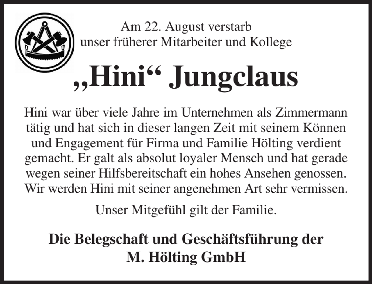 <p>Am 22. August verstarb<br />unser früherer Mitarbeiter und Kollege<br />„Hini“ Jungclaus<br />Hini war über viele Jahre im Unternehmen als Zimmermann<br />tätig und hat sich in dieser langen Zeit mit seinem Können und Engagement für Firma und Familie Hölting verdient gemacht. Er galt als absolut loyaler Mensch und hat gerade wegen seiner Hilfsbereitschaft ein hohes Ansehen genossen. Wir werden Hini mit seiner angenehmen Art sehr vermissen.<br />Unser Mitgefühl gilt der Familie.<br />Die Belegschaft und Geschäftsführung der<br />M. Hölting GmbH</p>