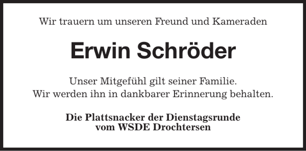 <p>Wir trauern um unseren Freund und Kameraden<br />Erwin Schröder<br />Unser Mitgefühl gilt seiner Familie.<br />Wir werden ihn in dankbarer Erinnerung behalten.<br />Die Plattsnacker der Dienstagsrunde<br />vom WSDE Drochtersen</p>
