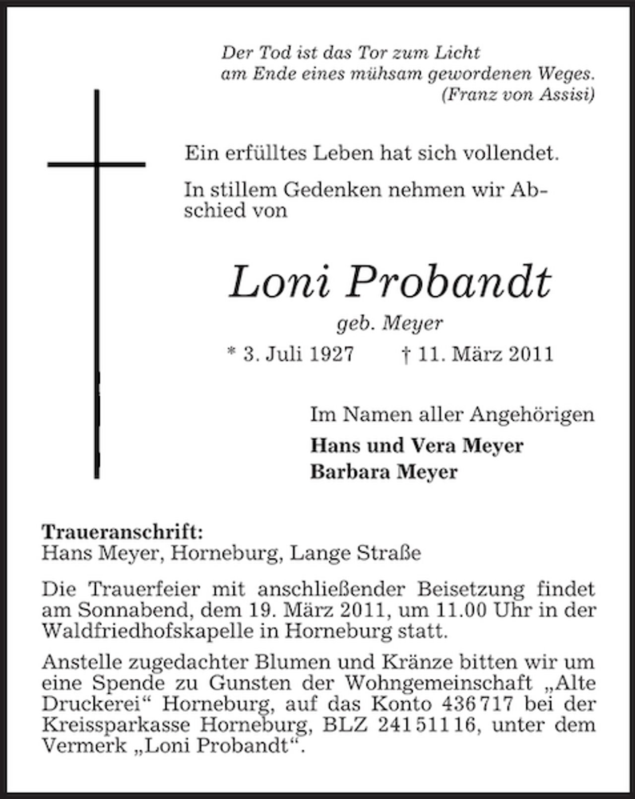 <p>Der Tod ist das Tor zum Licht<br />am Ende eines mühsam gewordenen Weges.<br />(Franz von Assisi)<br />Ein erfülltes Leben hat sich vollendet.<br />In stillem Gedenken nehmen wir Abschied von<br />Loni Probandt<br />geb. Meyer<br />* 3. Juli 1927 † 11. März 2011<br />Im Namen aller Angehörigen<br />Hans und Vera Meyer<br />Barbara Meyer<br />Traueranschrift:<br />Hans Meyer, Horneburg, Lange Straße<br />Die Trauerfeier mit anschließender Beisetzung findet am Sonnabend, dem 19. März 2011, um 11.00 Uhr in der Waldfriedhofskapelle in Horneburg statt.<br />Anstelle zugedachter Blumen und Kränze bitten wir um eine Spende zu Gunsten der Wohngemeinschaft „Alte Druckerei“ Horneburg, auf das Konto 436 717 bei der Kreissparkasse Horneburg, BLZ 241 511 16, unter dem Vermerk „Loni Probandt“.</p>