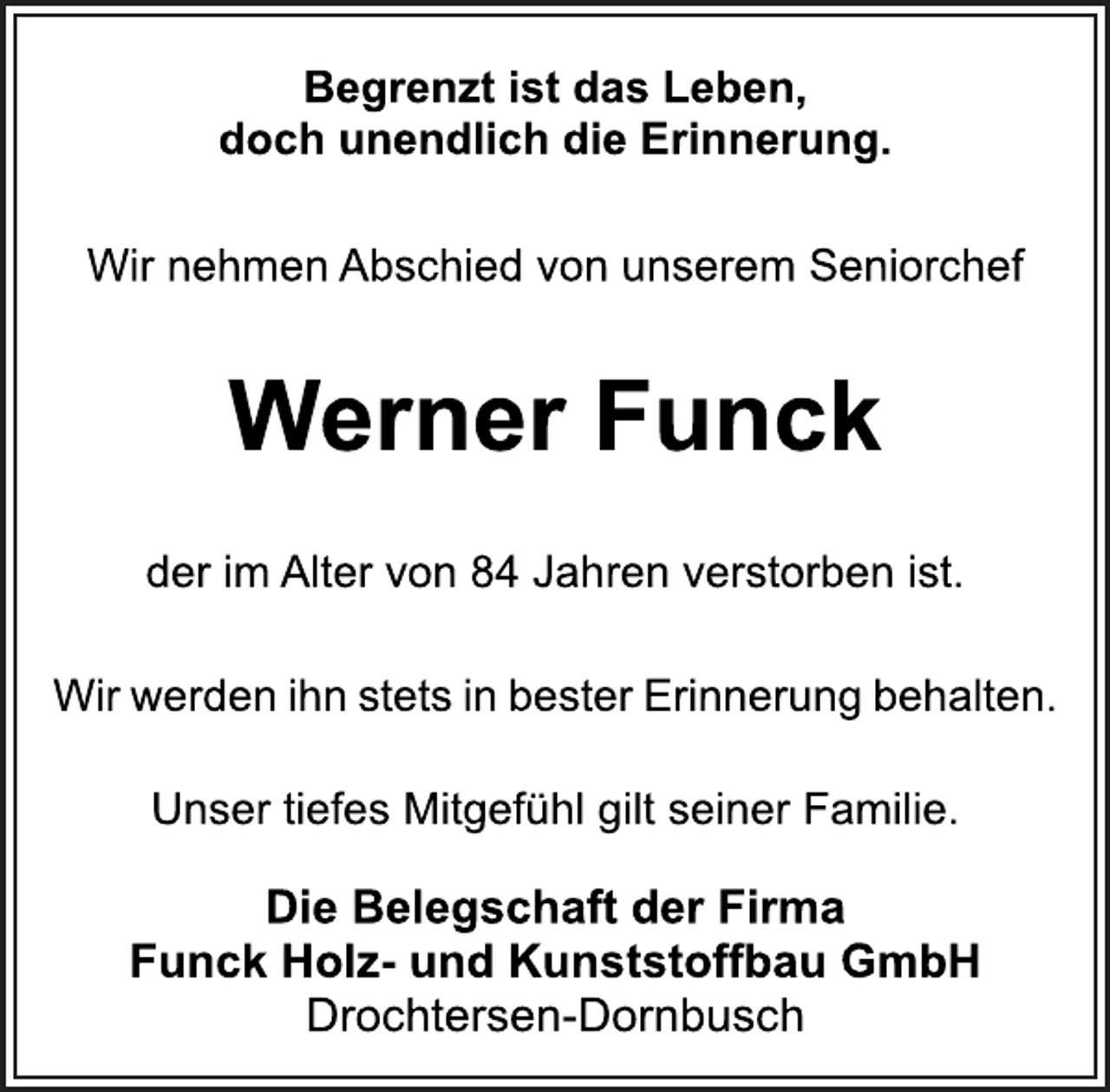 <p>Begrenzt ist das Leben,<br />doch unendlich die Erinnerung.<br />Wir nehmen Abschied von unserem Seniorchef<br />Werner Funck<br />der im Alter von 84 Jahren verstorben ist.<br />Wir werden ihn stets in bester Erinnerung behalten.<br />Unser tiefes Mitgefühl gilt seiner Familie.<br />Die Belegschaft der Firma<br />Funck Holz- und Kunststoffbau GmbH<br />Drochtersen-Dornbusch</p>