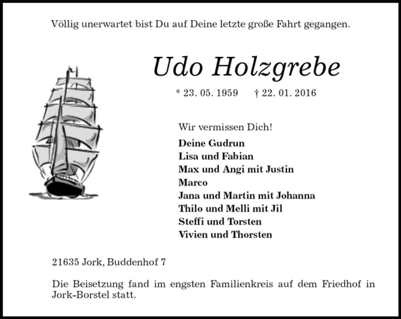 <p>Völlig unerwartet bist Du auf Deine letzte große Fahrt gegangen.<br />21635 Jork, Buddenhof 7</p>
<p>Die Beisetzung fand im engsten Familienkreis auf dem Friedhof in<br />Jork-Borstel statt.<br />Udo Holzgrebe<br />* 23. 05. 1959 † 22. 01. 2016<br />Wir vermissen Dich!<br />Deine Gudrun<br />Lisa und Fabian<br />Max und Angi mit Justin<br />Marco<br />Jana und Martin mit Johanna<br />Thilo und Melli mit Jil<br />Steffi und Torsten<br />Vivien und Thorsten</p>