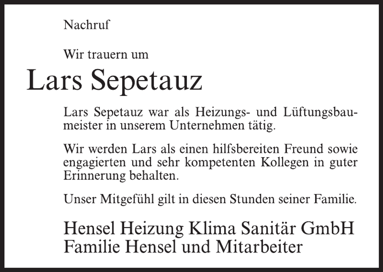 <p>Nachruf<br />Wir trauern um<br />Lars Sepetauz<br />Lars Sepetauz war als Heizungs- und Lüftungsbaumeister in unserem Unternehmen tätig.<br />Wir werden Lars als einen hilfsbereiten Freund sowie<br />engagierten und sehr kompetenten Kollegen in guter<br />Erinnerung behalten.<br />Unser Mitgefühl gilt in diesen Stunden seiner Familie.<br />Hensel Heizung Klima Sanitär GmbH<br />Familie Hensel und Mitarbeiter</p>