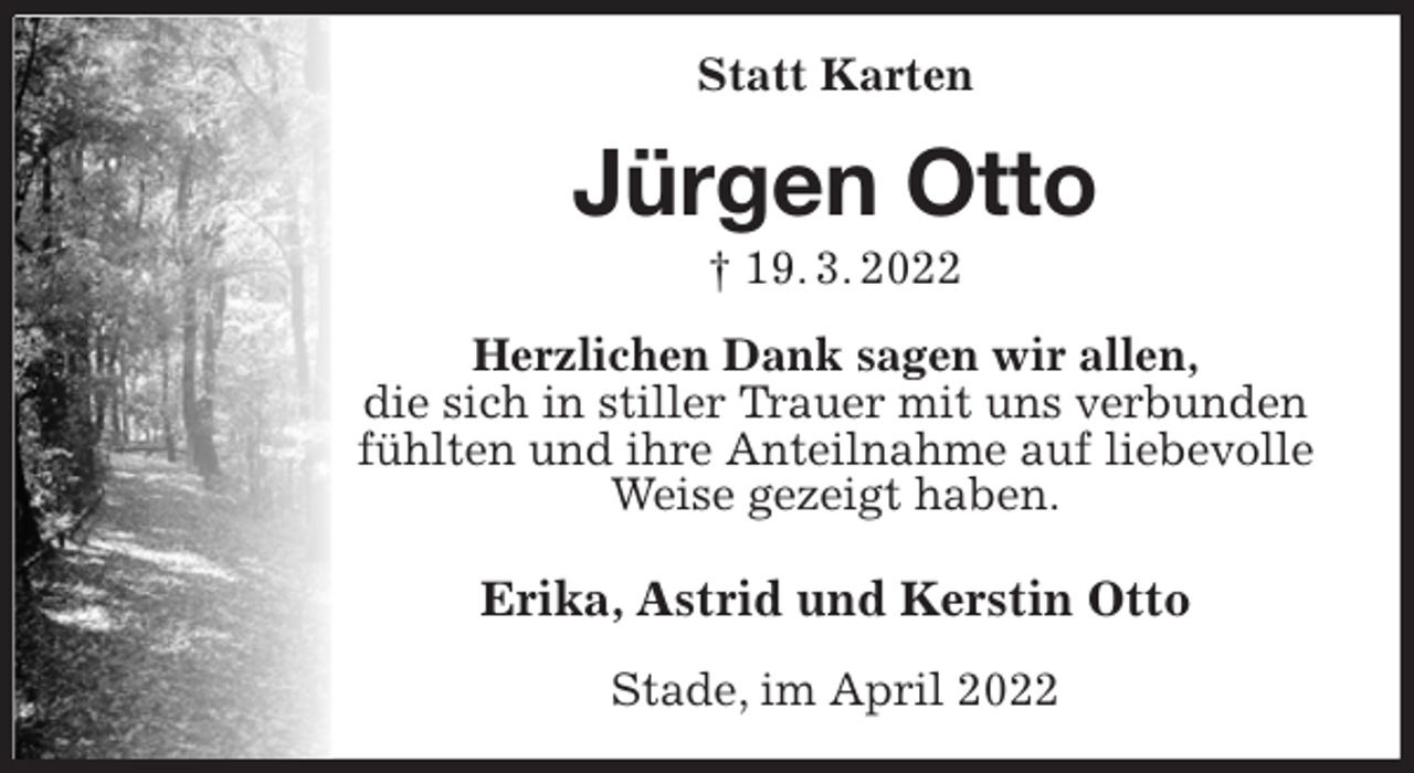 <p>Statt Karten<br />Jürgen Otto<br />† 19. 3. 2022<br />Herzlichen Dank sagen wir allen,<br />die sich in stiller Trauer mit uns verbunden fühlten und ihre Anteilnahme auf liebevolle Weise gezeigt haben.<br />Erika, Astrid und Kerstin Otto<br />Stade, im April 2022</p>