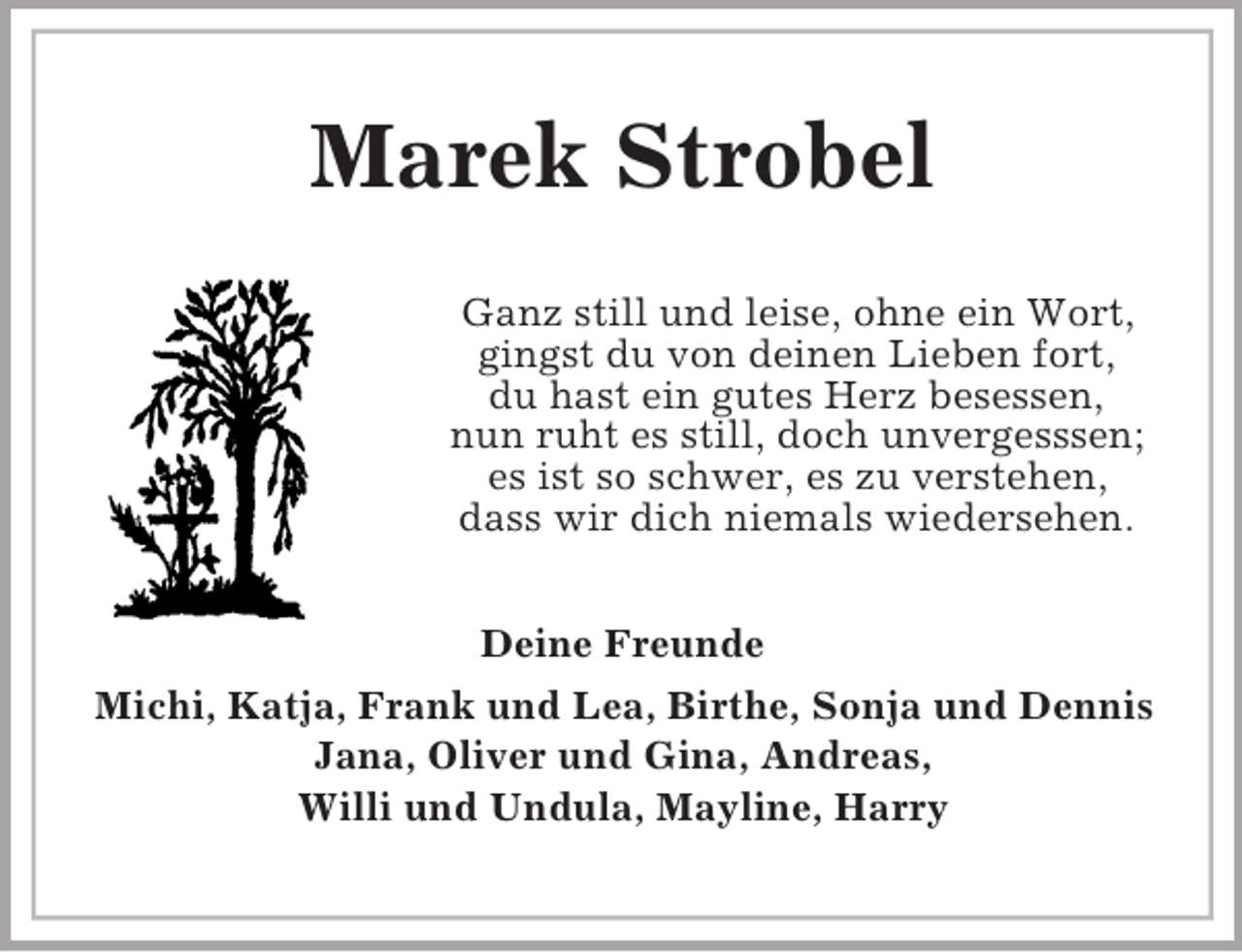 <p>Marek Strobel<br />Ganz still und leise, ohne ein Wort,<br />gingst du von deinen Lieben fort,<br />du hast ein gutes Herz besessen,<br />nun ruht es still, doch unvergesssen;<br />es ist so schwer, es zu verstehen,<br />dass wir dich niemals wiedersehen.<br />Deine Freunde<br />Michi, Katja, Frank und Lea, Birthe, Sonja und Dennis<br />Jana, Oliver und Gina, Andreas,<br />Willi und Undula, Mayline, Harry</p>