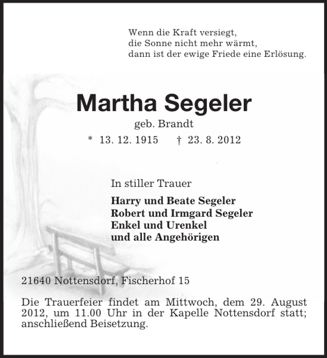 <p>Wenn die Kraft versiegt,<br />die Sonne nicht mehr wärmt,<br />dann ist der ewige Friede eine Erlösung.</p><p>Martha Segeler<br />geb. Brandt<br />* 13. 12. 1915</p><p>† 23. 8. 2012</p><p>In stiller Trauer<br />Harry und Beate Segeler<br />Robert und Irmgard Segeler<br />Enkel und Urenkel<br />und alle Angehörigen</p><p>21640 Nottensdorf, Fischerhof 15<br />Die Trauerfeier findet am Mittwoch, dem 29. August<br />2012, um 11.00 Uhr in der Kapelle Nottensdorf statt;<br />anschließend Beisetzung.</p>