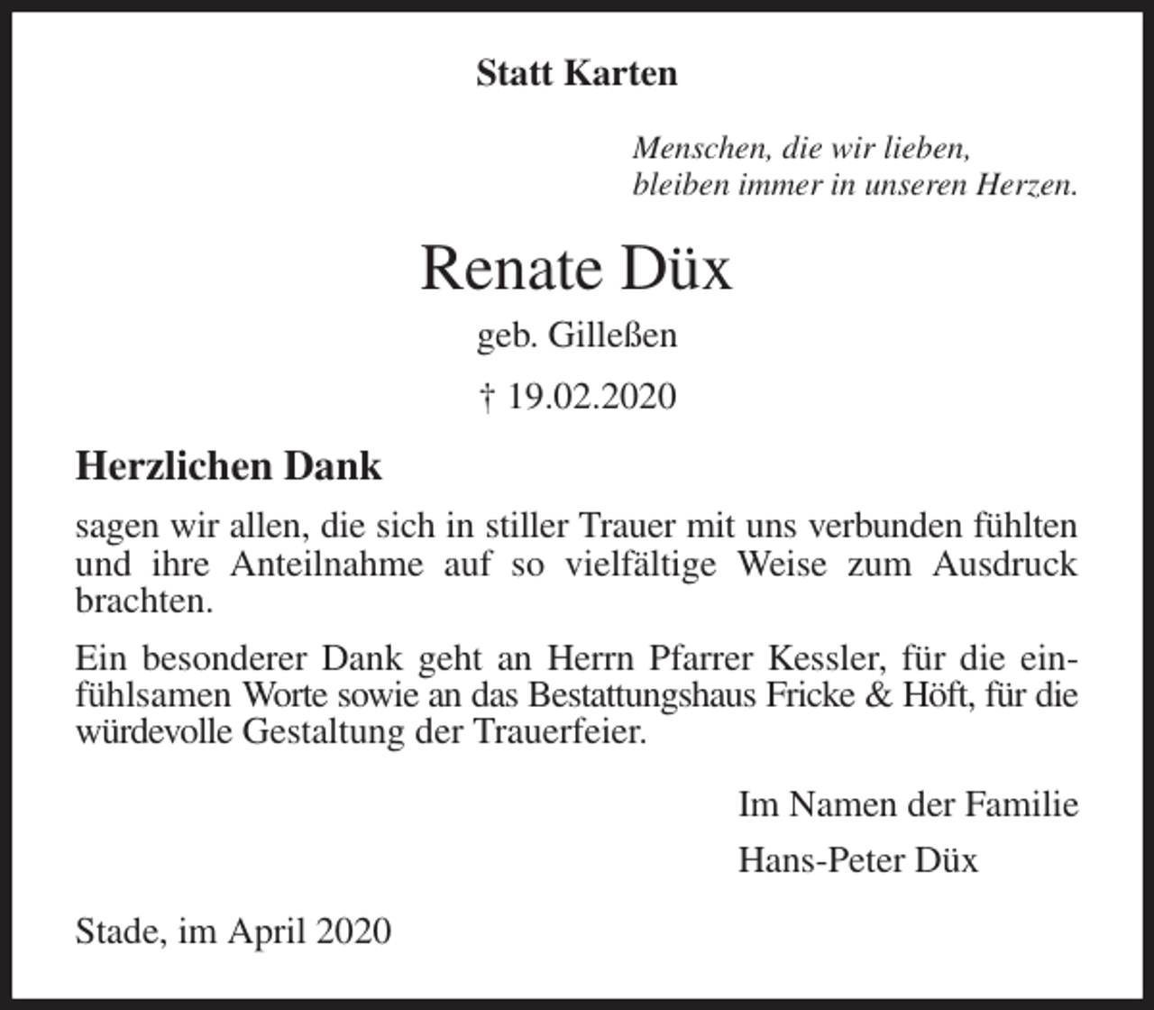 <p>Statt Karten<br />Menschen, die wir lieben,<br />bleiben immer in unseren Herzen.<br />Renate Düx<br />geb. Gilleßen<br />† 19.02.2020<br />Herzlichen Dank<br />sagen wir allen, die sich in stiller Trauer mit uns verbunden fühlten und ihre Anteilnahme auf so vielfältige Weise zum Ausdruck brachten.<br />Ein besonderer Dank geht an Herrn Pfarrer Kessler, für die einfühlsamen Worte sowie an das Bestattungshaus Fricke &amp; Höft, für die würdevolle Gestaltung der Trauerfeier.<br />Im Namen der Familie<br />Hans-Peter Düx<br />Stade, im April 2020</p>