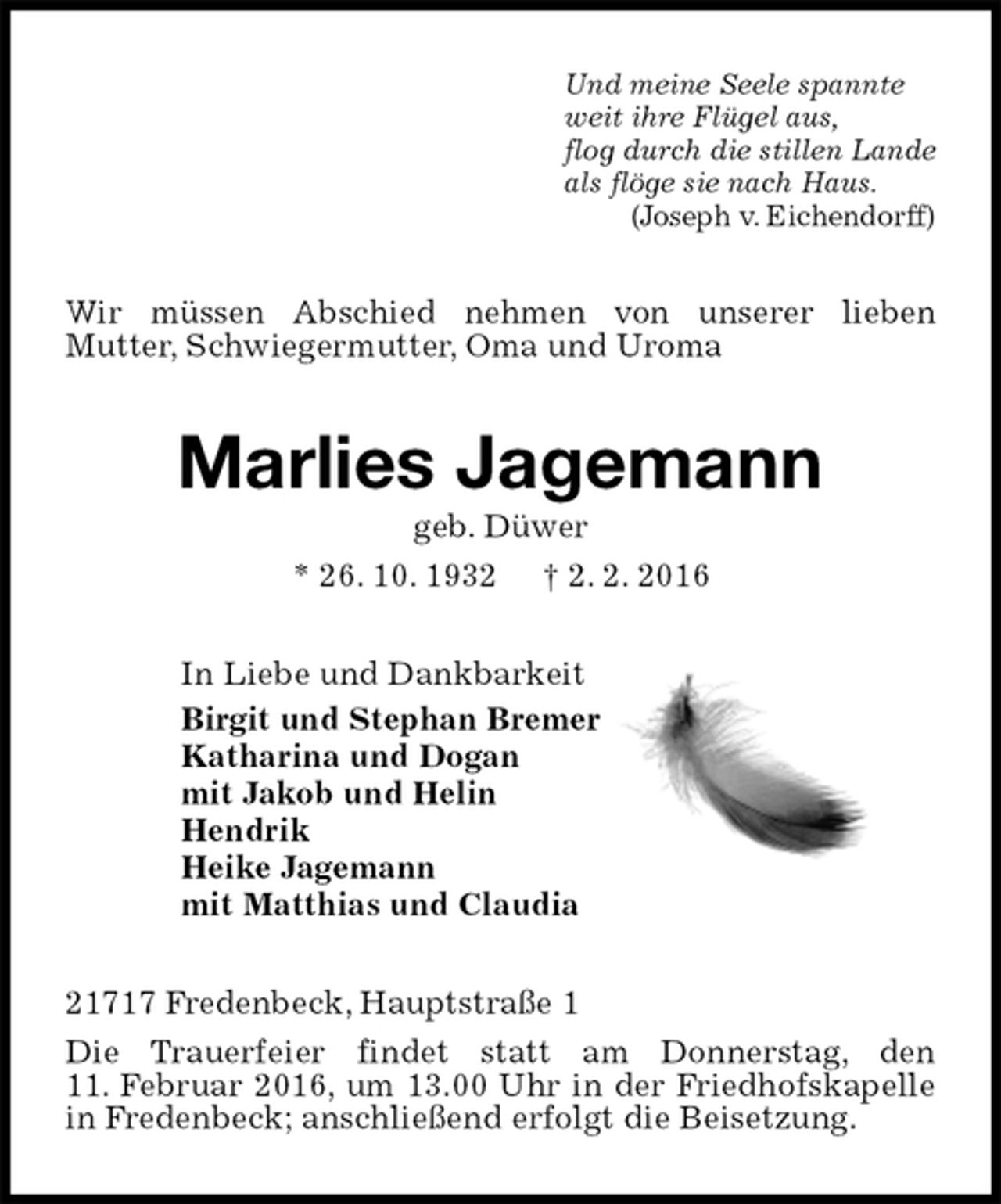 <p>Und meine Seele spannte<br />weit ihre Flügel aus,<br />flog durch die stillen Lande<br />als flöge sie nach Haus.<br />(Joseph v. Eichendorff)<br />Wir müssen Abschied nehmen von unserer lieben<br />Mutter, Schwiegermutter, Oma und Uroma<br />Marlies Jagemann<br />geb. Düwer<br />* 26. 10. 1932 † 2. 2. 2016<br />In Liebe und Dankbarkeit<br />Birgit und Stephan Bremer<br />Katharina und Dogan<br />mit Jakob und Helin<br />Hendrik<br />Heike Jagemann<br />mit Matthias und Claudia<br />21717 Fredenbeck, Hauptstraße 1<br />Die Trauerfeier findet statt am Donnerstag, den<br />11. Februar 2016, um 13.00 Uhr in der Friedhofskapelle in Fredenbeck; anschließend erfolgt die Beisetzung.</p>