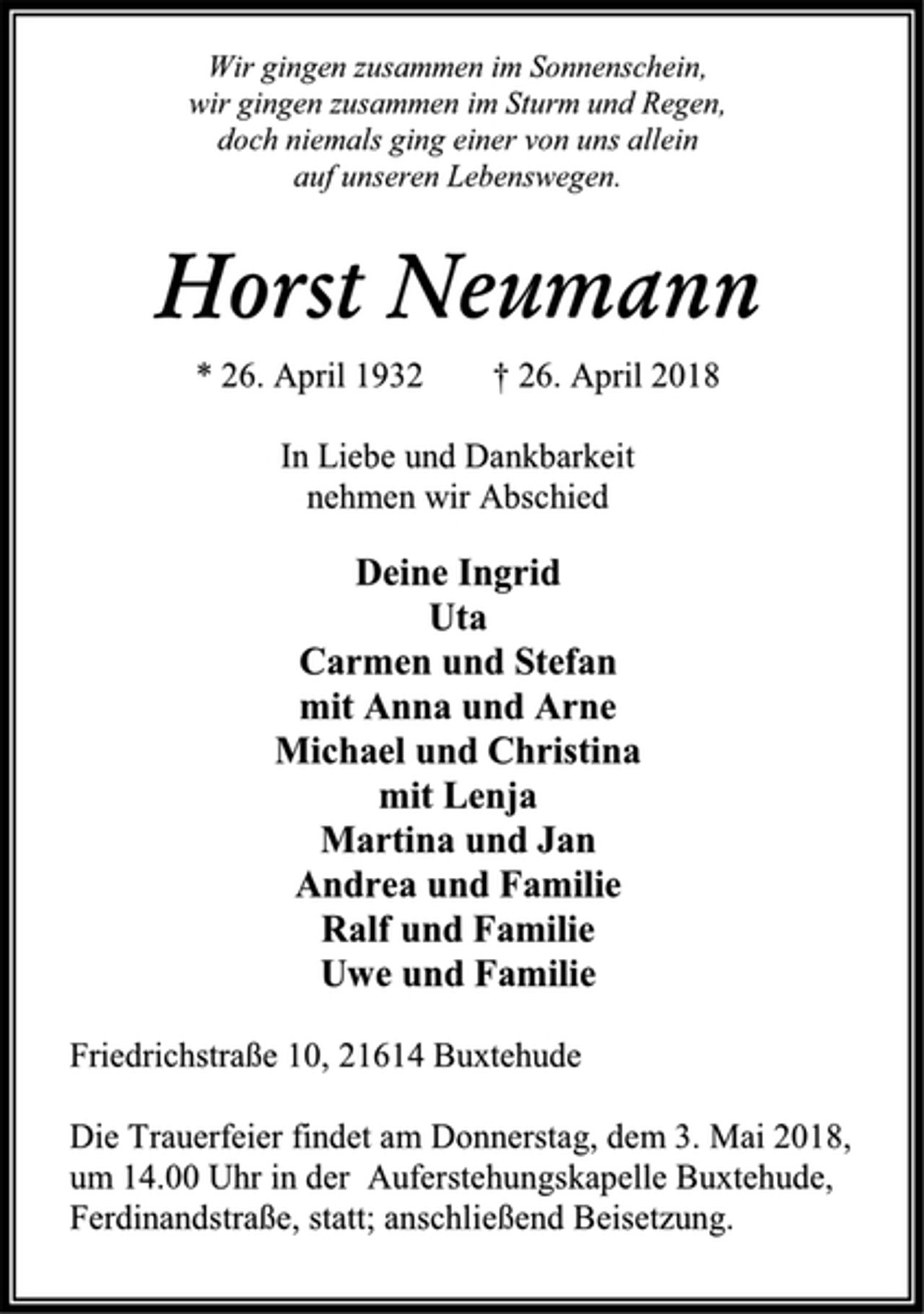 <p>Wir gingen zusammen im Sonnenschein,<br />wir gingen zusammen im Sturm und Regen,<br />doch niemals ging einer von uns allein<br />auf unseren Lebenswegen.<br />Horst Neumann<br />* 26. April 1932 † 26. April 2018<br />In Liebe und Dankbarkeit<br />nehmen wir Abschied<br />Deine Ingrid<br />Uta<br />Carmen und Stefan<br />mit Anna und Arne<br />Michael und Christina<br />mit Lenja<br />Martina und Jan<br />Andrea und Familie<br />Ralf und Familie<br />Uwe und Familie<br />Friedrichstraße 10, 21614 Buxtehude<br />Die Trauerfeier findet am Donnerstag, dem 3. Mai 2018,<br />um 14.00 Uhr in der Auferstehungskapelle Buxtehude,<br />Ferdinandstraße, statt; anschließend Beisetzung.</p>