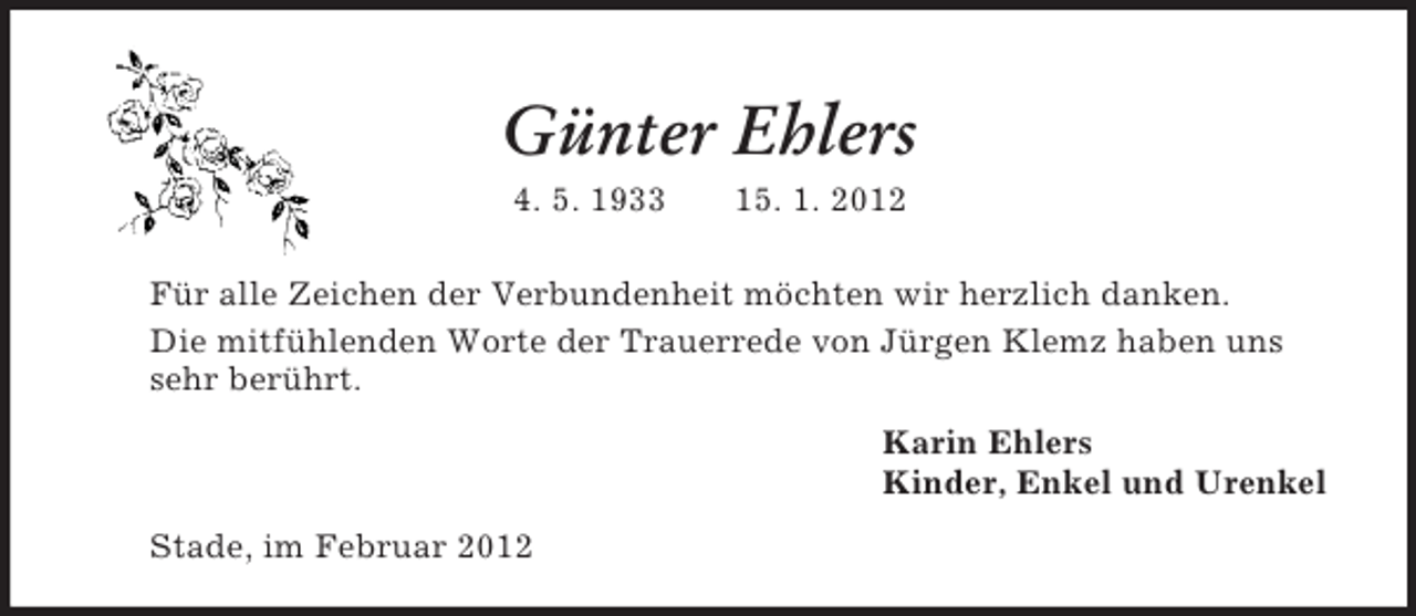 <p>Günter Ehlers<br />4. 5. 1933 15. 1. 2012<br />Für alle Zeichen der Verbundenheit möchten wir herzlich danken.<br />Die mitfühlenden Worte der Trauerrede von Jürgen Klemz haben uns<br />sehr berührt.<br />Karin Ehlers<br />Kinder, Enkel und Urenkel<br />Stade, im Februar 2012</p>