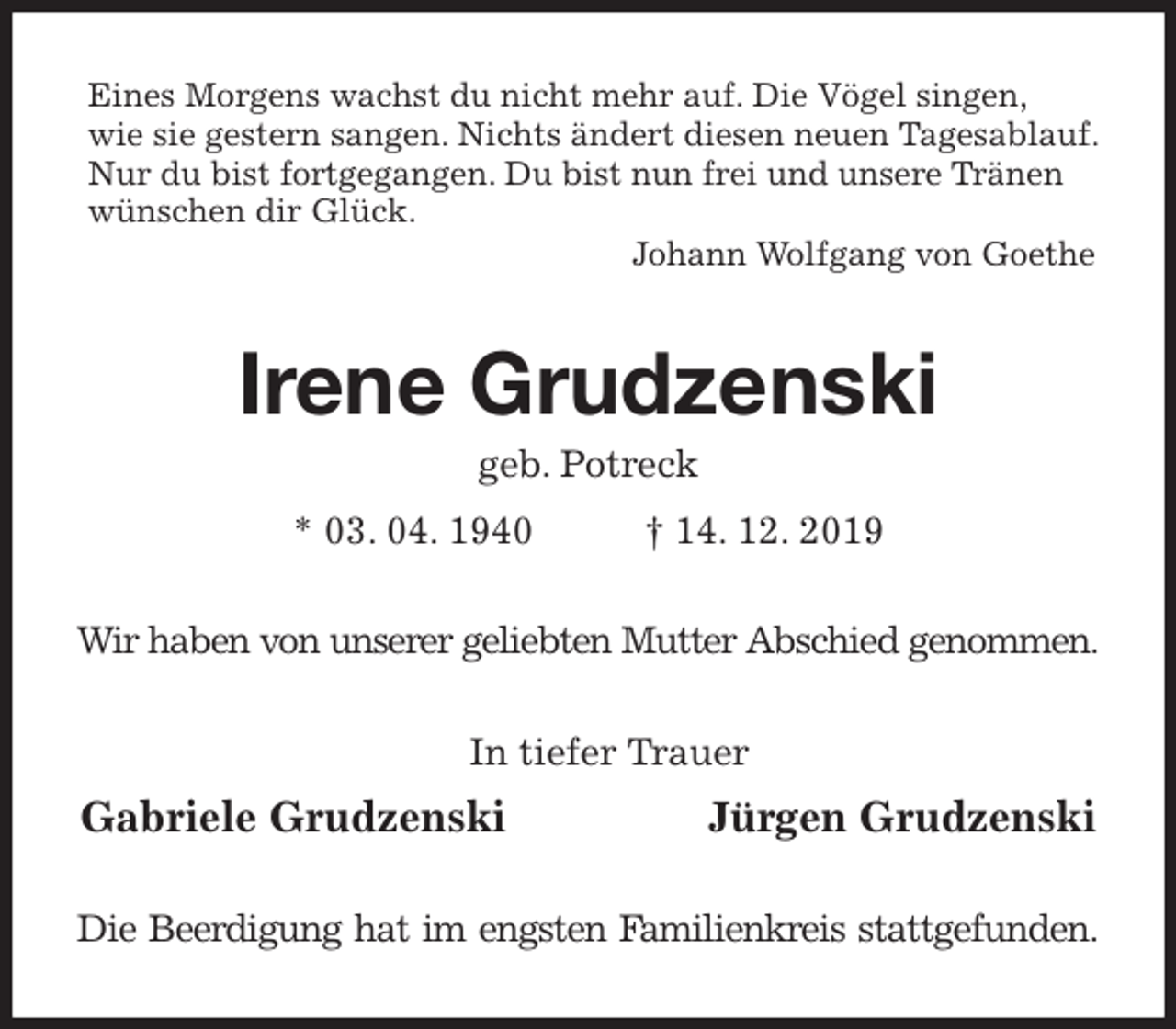 <p>Eines Morgens wachst du nicht mehr auf. Die Vögel singen,<br />wie sie gestern sangen. Nichts ändert diesen neuen Tagesablauf.<br />Nur du bist fortgegangen. Du bist nun frei und unsere Tränen<br />wünschen dir Glück.<br />Johann Wolfgang von Goethe<br />Irene Grudzenski<br />geb. Potreck<br />* 03. 04. 1940 † 14. 12. 2019<br />Wir haben von unserer geliebten Mutter Abschied genommen.<br />In tiefer Trauer<br />Gabriele Grudzenski Jürgen Grudzenski<br />Die Beerdigung hat im engsten Familienkreis stattgefunden.</p>