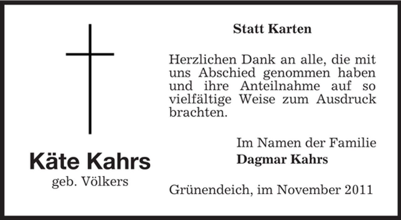 <p>Statt Karten<br />Herzlichen Dank an alle, die mit<br />uns Abschied genommen haben<br />und ihre Anteilnahme auf so<br />vielfältige Weise zum Ausdruck<br />brachten.</p><p>Käte Kahrs<br />geb. Völkers</p><p>Im Namen der Familie<br />Dagmar Kahrs<br />Grünendeich, im November 2011</p>