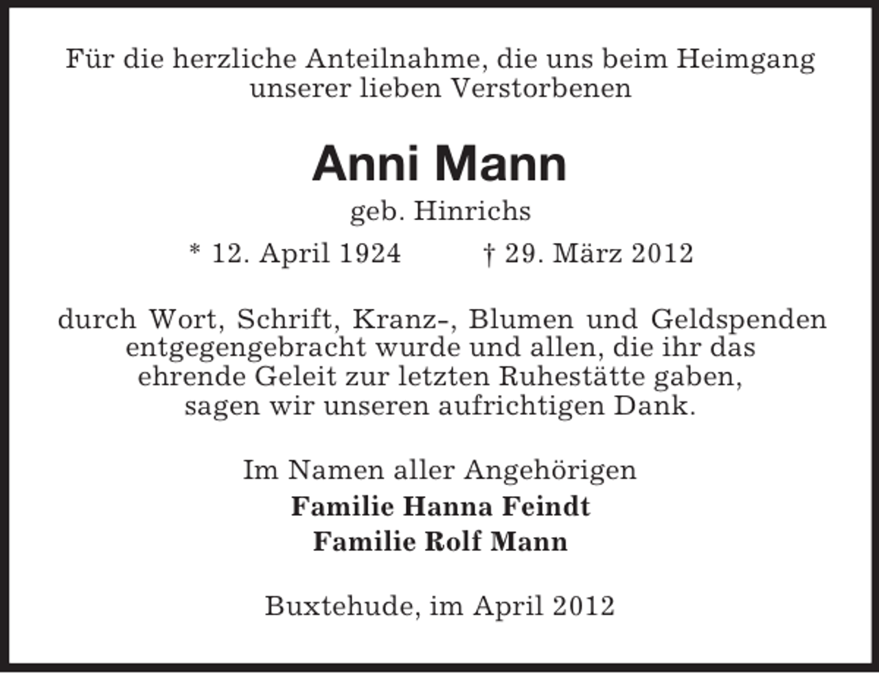 <p>Für die herzliche Anteilnahme, die uns beim Heimgang<br />unserer lieben Verstorbenen</p><p>Anni Mann<br />geb. Hinrichs<br />* 12. April 1924<br />† 29. März 2012<br />durch Wort, Schrift, Kranz-, Blumen und Geldspenden<br />entgegengebracht wurde und allen, die ihr das<br />ehrende Geleit zur letzten Ruhestätte gaben,<br />sagen wir unseren aufrichtigen Dank.<br />Im Namen aller Angehörigen<br />Familie Hanna Feindt<br />Familie Rolf Mann<br />Buxtehude, im April 2012</p>