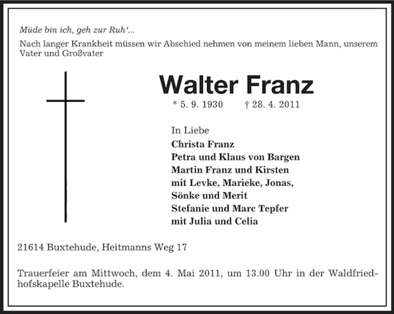 <p>Müde bin ich, geh zur Ruh‘...<br />Nach langer Krankheit müssen wir Abschied nehmen von meinem lieben Mann, unserem Vater und Großvater<br />Walter Franz<br />* 5. 9. 1930 † 28. 4. 2011<br />In Liebe<br />Christa Franz<br />Petra und Klaus von Bargen<br />Martin Franz und Kirsten<br />mit Levke, Marieke, Jonas,<br />Sönke und Merit<br />Stefanie und Marc Tepfer<br />mit Julia und Celia<br />21614 Buxtehude, Heitmanns Weg 17<br />Trauerfeier am Mittwoch, dem 4. Mai 2011, um 13.00 Uhr in der Waldfriedhofskapelle Buxtehude.</p>