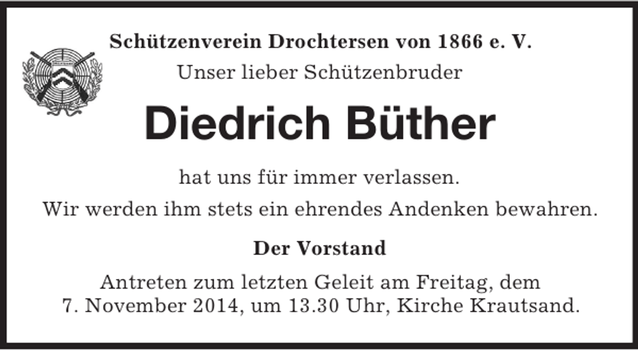 <p>Schützenverein Drochtersen von 1866 e. V.<br />Unser lieber Schützenbruder<br />Diedrich Büther<br />hat uns für immer verlassen.<br />Wir werden ihm stets ein ehrendes Andenken bewahren.<br />Der Vorstand<br />Antreten zum letzten Geleit am Freitag, dem<br />7. November 2014, um 13.30 Uhr, Kirche Krautsand.</p>