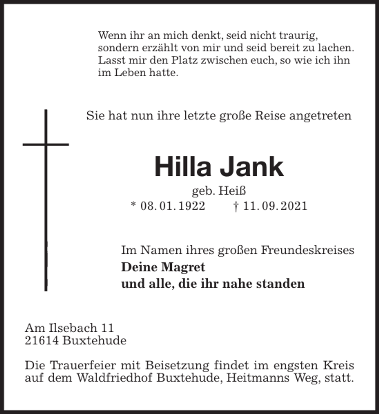 <p>Wenn ihr an mich denkt, seid nicht traurig,<br />sondern erzählt von mir und seid bereit zu lachen.<br />Lasst mir den Platz zwischen euch, so wie ich ihn<br />im Leben hatte.<br />Sie hat nun ihre letzte große Reise angetreten<br />Hilla Jank<br />geb. Heiß<br />* 08. 01. 1922 † 11. 09. 2021<br />Im Namen ihres großen Freundeskreises<br />Deine Magret<br />und alle, die ihr nahe standen<br />Am Ilsebach 11<br />21614 Buxtehude</p>
<p>Die Trauerfeier mit Beisetzung findet im engsten Kreis auf dem Waldfriedhof Buxtehude, Heitmanns Weg, statt.</p>