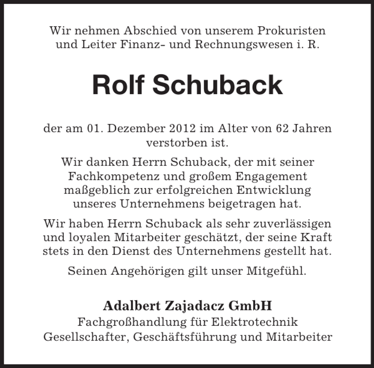 <p>Wir nehmen Abschied von unserem Prokuristen<br />und Leiter Finanz- und Rechnungswesen i. R.</p><p>Rolf Schuback<br />der am 01. Dezember 2012 im Alter von 62 Jahren<br />verstorben ist.<br />Wir danken Herrn Schuback, der mit seiner<br />Fachkompetenz und großem Engagement<br />maßgeblich zur erfolgreichen Entwicklung<br />unseres Unternehmens beigetragen hat.<br />Wir haben Herrn Schuback als sehr zuverlässigen<br />und loyalen Mitarbeiter geschätzt, der seine Kraft<br />stets in den Dienst des Unternehmens gestellt hat.<br />Seinen Angehörigen gilt unser Mitgefühl.</p><p>Adalbert Zajadacz GmbH<br />Fachgroßhandlung für Elektrotechnik<br />Gesellschafter, Geschäftsführung und Mitarbeiter</p>