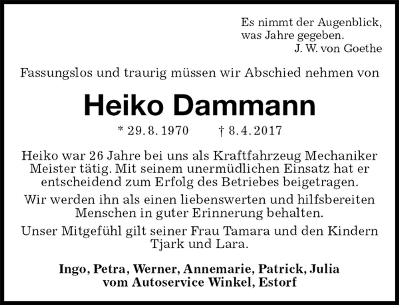 <p>Es nimmt der Augenblick,<br />was Jahre gegeben.<br />J. W. von Goethe<br />Fassungslos und traurig müssen wir Abschied nehmen von<br />Heiko Dammann<br />* 29. 8. 1970 † 8. 4. 2017<br />Heiko war 26 Jahre bei uns als Kraftfahrzeug Mechaniker Meister tätig. Mit seinem unermüdlichen Einsatz hat er entscheidend zum Erfolg des Betriebes beigetragen.<br />Wir werden ihn als einen liebenswerten und hilfsbereiten Menschen in guter Erinnerung behalten.<br />Unser Mitgefühl gilt seiner Frau Tamara und den Kindern Tjark und Lara.<br />Ingo, Petra, Werner, Annemarie, Patrick, Julia<br />vom Autoservice Winkel, Estorf</p>