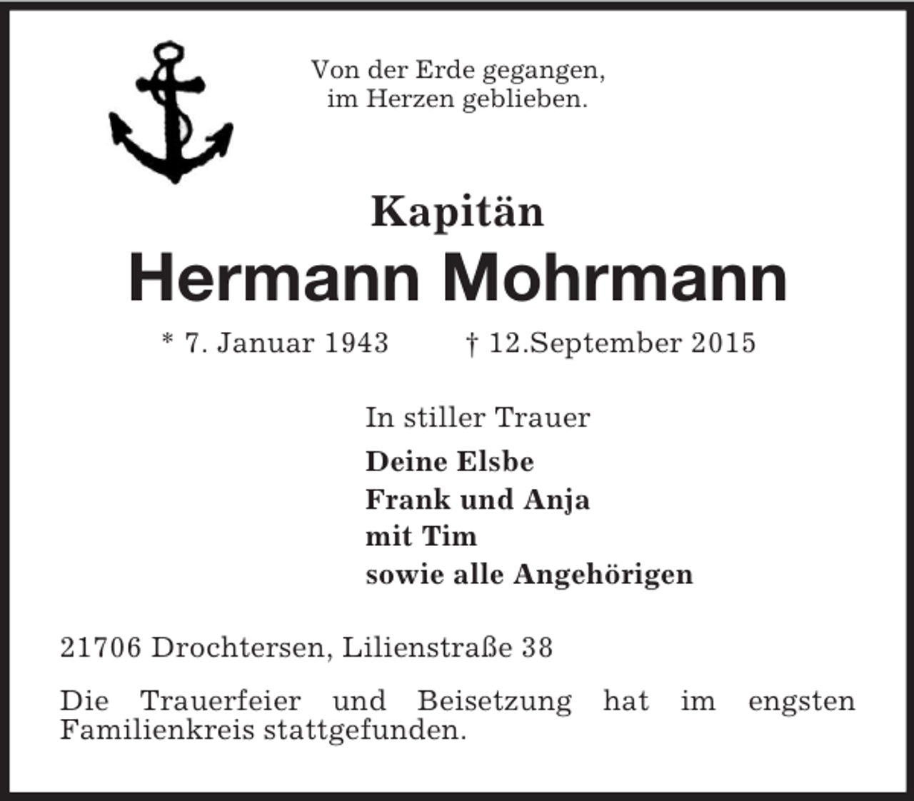 <p>Von der Erde gegangen,<br />im Herzen geblieben.</p><p>Kapitän</p><p>Hermann Mohrmann<br />* 7. Januar 1943 † 12.September 2015<br />In stiller Trauer<br />Deine Elsbe<br />Frank und Anja<br />mit Tim<br />sowie alle Angehörigen<br />21706 Drochtersen, Lilienstraße 38<br />Die Trauerfeier und Beisetzung hat im engsten<br />Familienkreis stattgefunden.</p>