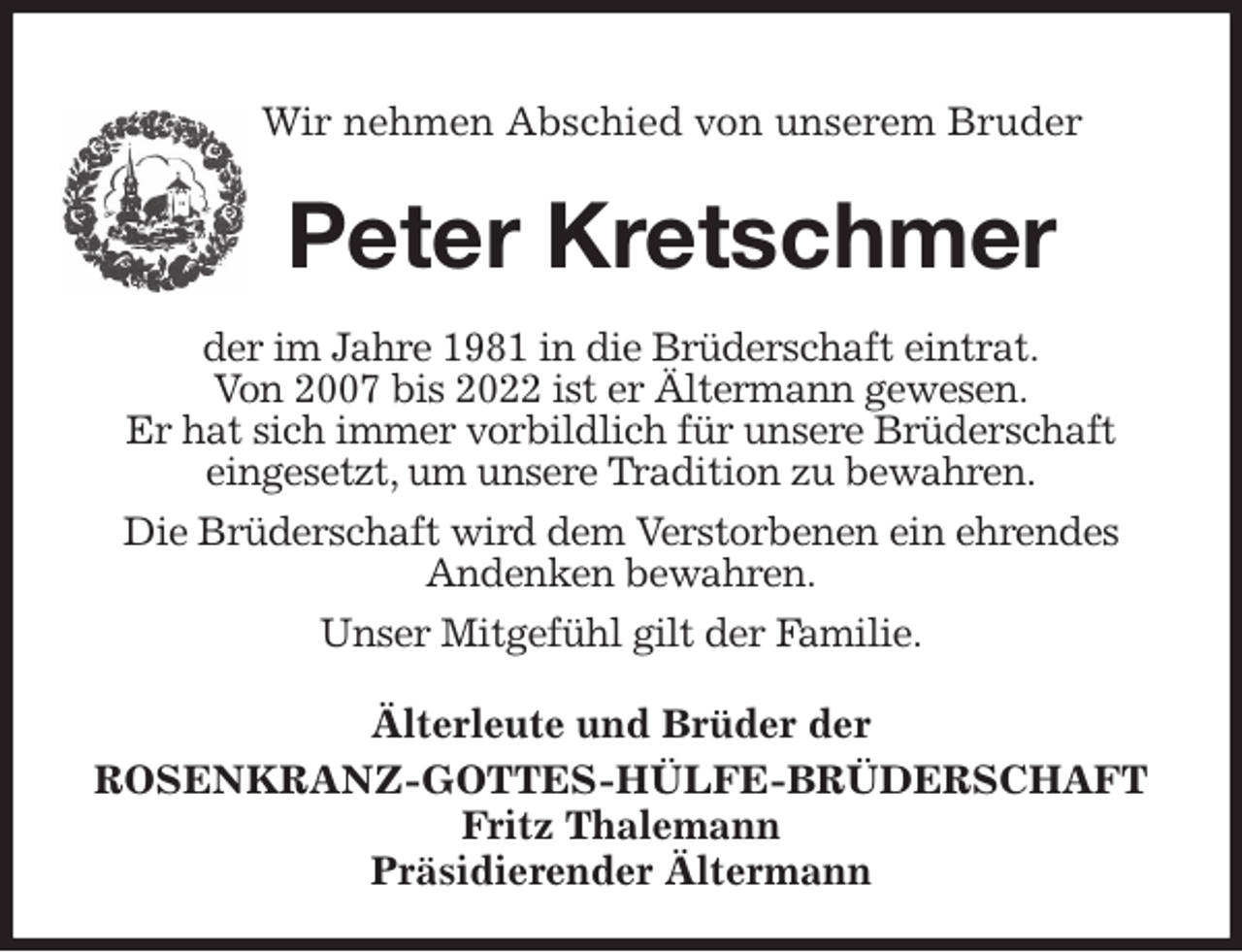 <p>Wir nehmen Abschied von unserem Bruder</p><p>Peter Kretschmer<br />Älterleute und Brüder der<br />ROSENKRANZ-GOTTES-HÜLFE-BRÜDERSCHAFT<br />Fritz Thalemann<br />Präsidierender Ältermann<br />der im Jahre 1981 in die Brüderschaft eintrat.<br />Von 2007 bis 2022 ist er Ältermann gewesen.<br />Er hat sich immer vorbildlich für unsere Brüderschaft<br />eingesetzt, um unsere Tradition zu bewahren.<br />Die Brüderschaft wird dem Verstorbenen ein ehrendes<br />Andenken bewahren.<br />Unser Mitgefühl gilt der Familie.</p>