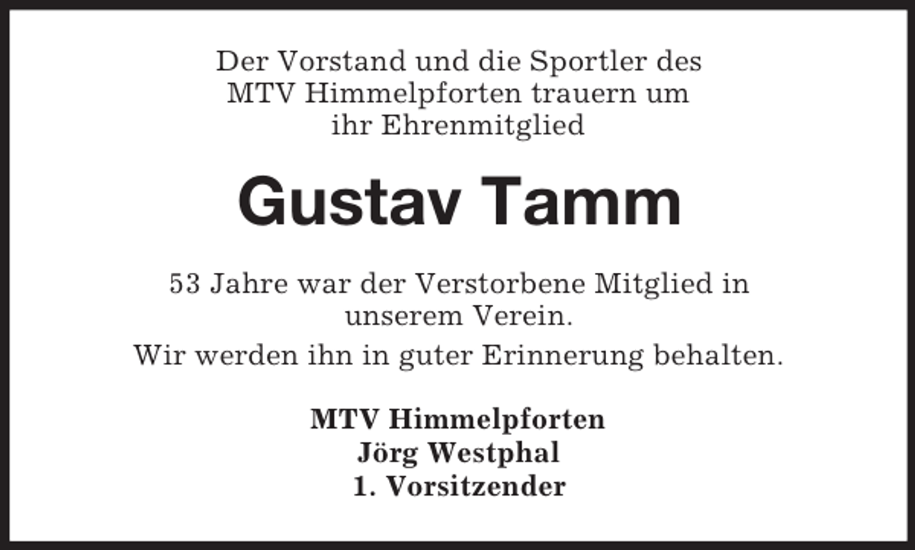 <p>Der Vorstand und die Sportler des<br />MTV Himmelpforten trauern um<br />ihr Ehrenmitglied<br />Gustav Tamm<br />53 Jahre war der Verstorbene Mitglied in<br />unserem Verein.<br />Wir werden ihn in guter Erinnerung behalten.<br />MTV Himmelpforten<br />Jörg Westphal<br />1. Vorsitzender</p>