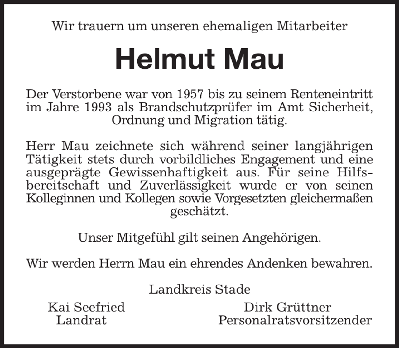 <p>Wir trauern um unseren ehemaligen Mitarbeiter<br />Helmut Mau<br />Der Verstorbene war von 1957 bis zu seinem Renteneintritt<br />im Jahre 1993 als Brandschutzprüfer im Amt Sicherheit,<br />Ordnung und Migration tätig.</p><p>Herr Mau zeichnete sich während seiner langjährigen<br />Tätigkeit stets durch vorbildliches Engagement und eine<br />ausgeprägte Gewissenhaftigkeit aus. Für seine Hilfs-<br />bereitschaft und Zuverlässigkeit wurde er von seinen<br />Kolleginnen und Kollegen sowie Vorgesetzten gleichermaßen<br />geschätzt.</p><p>Unser Mitgefühl gilt seinen Angehörigen.</p><p>Wir werden Herrn Mau ein ehrendes Andenken bewahren.<br />Landkreis Stade<br />Kai Seefried Dirk Grüttner<br />Landrat Personalratsvorsitzender</p>