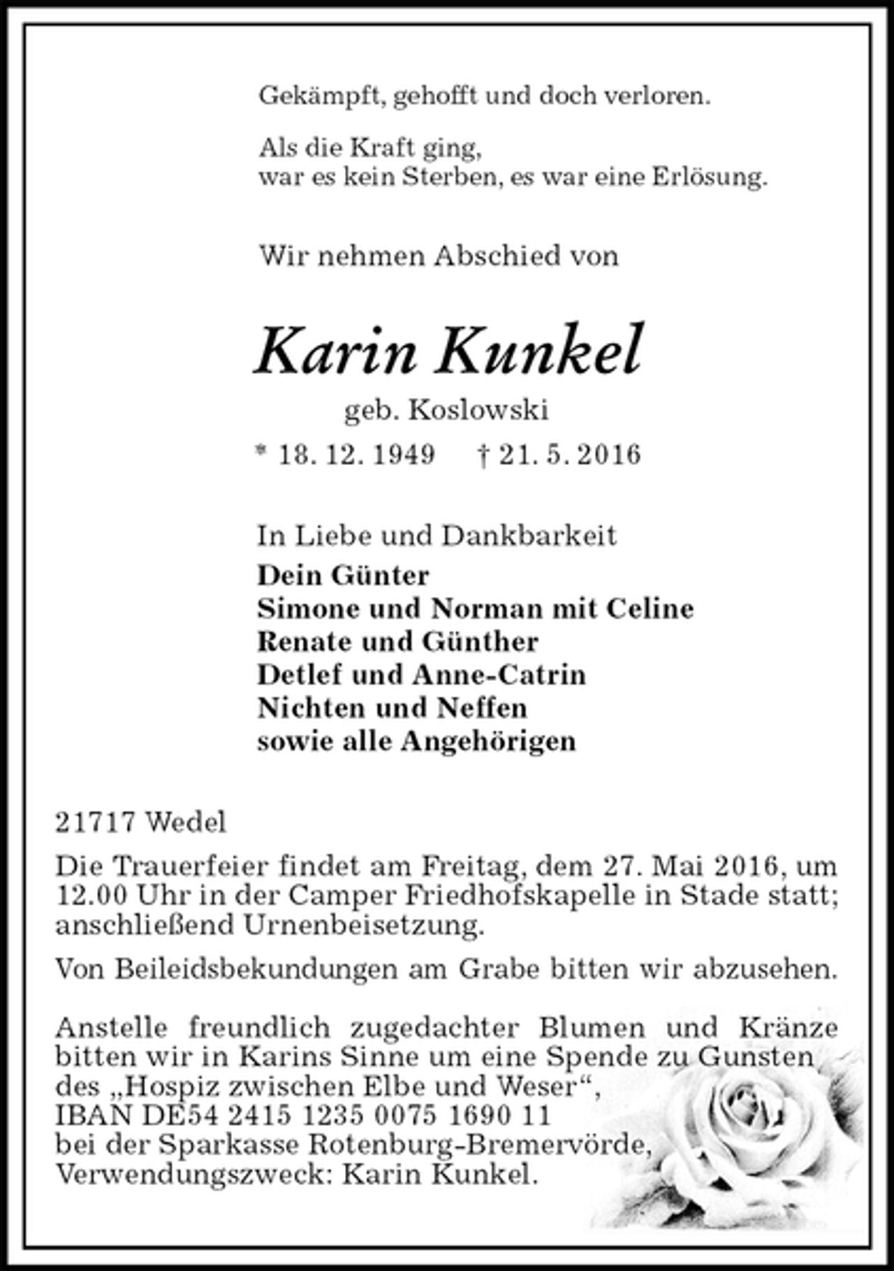 <p>Gekämpft, gehofft und doch verloren.<br />Als die Kraft ging,<br />war es kein Sterben, es war eine Erlösung.<br />Wir nehmen Abschied von<br />Karin Kunkel<br />geb. Koslowski<br />* 18. 12. 1949 † 21. 5. 2016<br />In Liebe und Dankbarkeit<br />Dein Günter<br />Simone und Norman mit Celine<br />Renate und Günther<br />Detlef und Anne-Catrin<br />Nichten und Neffen<br />sowie alle Angehörigen<br />21717 Wedel<br />Die Trauerfeier findet am Freitag, dem 27. Mai 2016, um 12.00 Uhr in der Camper Friedhofskapelle in Stade statt; anschließend Urnenbeisetzung.<br />Von Beileidsbekundungen am Grabe bitten wir abzusehen.</p>
<p>Anstelle freundlich zugedachter Blumen und Kränze bitten wir in Karins Sinne um eine Spende zu Gunsten des „Hospiz zwischen Elbe und Weser“,<br />IBAN DE54 2415 1235 0075 1690 11<br />bei der Sparkasse Rotenburg-Bremervörde,<br />Verwendungszweck: Karin Kunkel.</p>