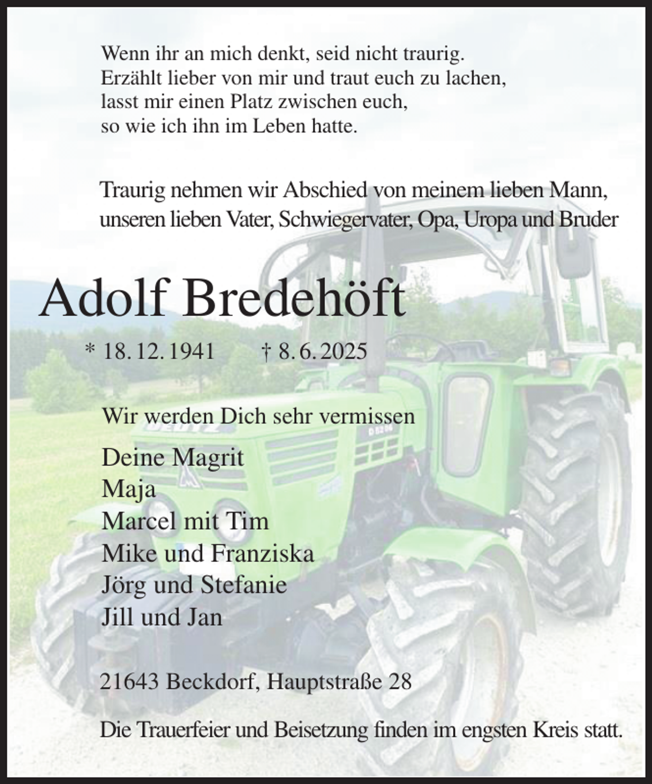 <p>Wenn ihr an mich denkt, seid nicht traurig.<br />Erzählt lieber von mir und traut euch zu lachen,<br />lasst mir einen Platz zwischen euch,<br />so wie ich ihn im Leben hatte.<br />Traurig nehmen wir Abschied von meinem lieben Mann,<br />unseren lieben Vater, Schwiegervater, Opa, Uropa und Bruder<br />Adolf Bredehöft<br />* 18. 12. 1941 † 8. 6. 2025<br />Wir werden Dich sehr vermissen<br />Deine Magrit<br />Maja<br />Marcel mit Tim<br />Mike und Franziska<br />Jörg und Stefanie<br />Jill und Jan<br />21643 Beckdorf, Hauptstraße 28<br />Die Trauerfeier und Beisetzung finden im engsten Kreis statt.</p>