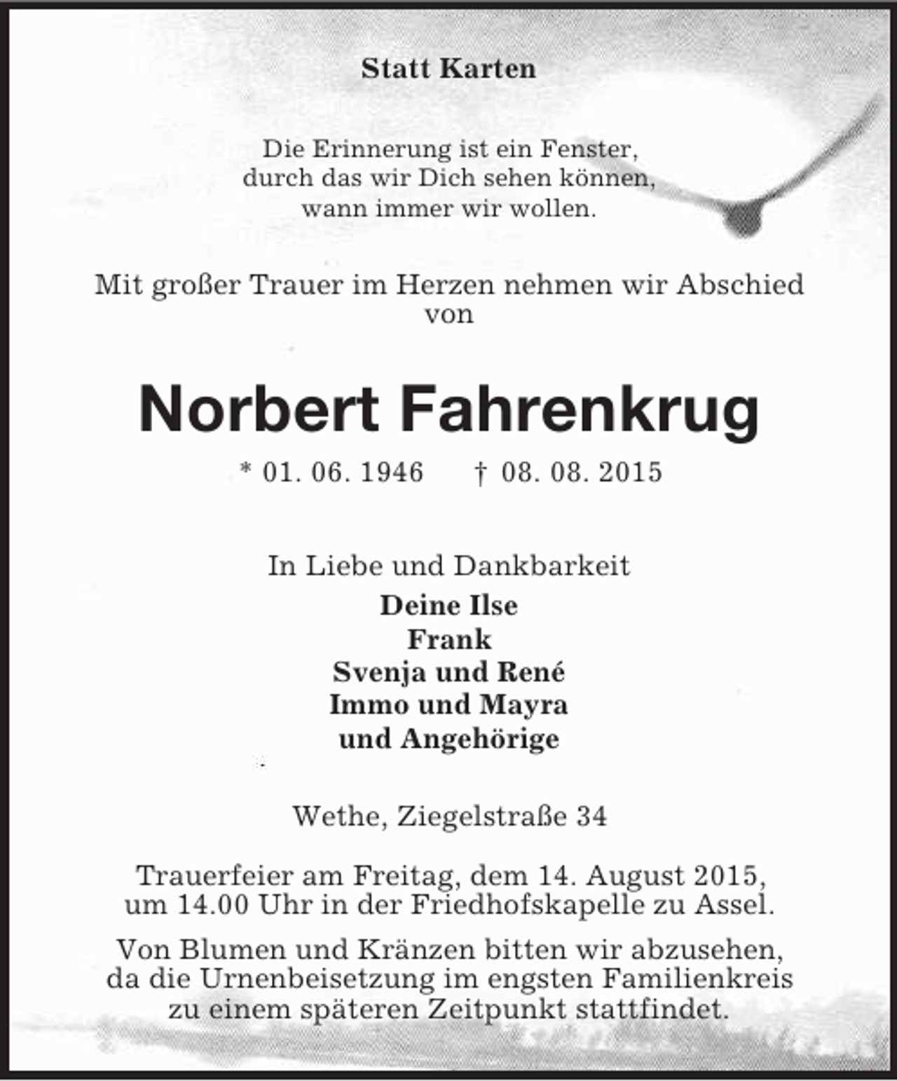 <p>Statt Karten<br />Die Erinnerung ist ein Fenster,<br />durch das wir Dich sehen können,<br />wann immer wir wollen.<br />Mit großer Trauer im Herzen nehmen wir Abschied<br />von<br />Norbert Fahrenkrug<br />* 01. 06. 1946 † 08. 08. 2015<br />In Liebe und Dankbarkeit<br />Deine Ilse<br />Frank<br />Svenja und René<br />Immo und Mayra<br />und Angehörige<br />Wethe, Ziegelstraße 34</p><p>Trauerfeier am Freitag, dem 14. August 2015,<br />um 14.00 Uhr in der Friedhofskapelle zu Assel.<br />Von Blumen und Kränzen bitten wir abzusehen,<br />da die Urnenbeisetzung im engsten Familienkreis<br />zu einem späteren Zeitpunkt stattfindet.</p>