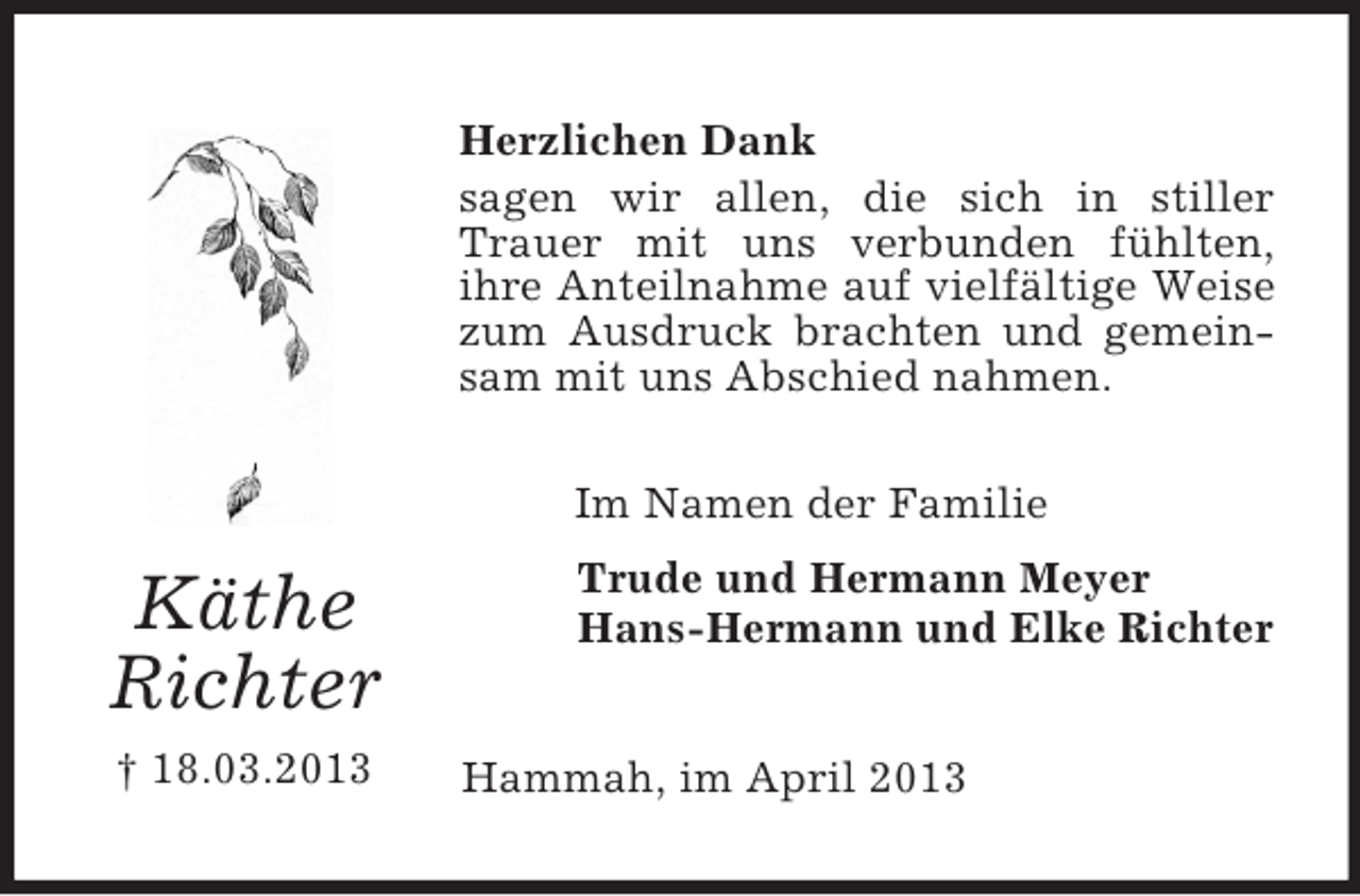 <p>Herzlichen Dank<br />sagen wir allen, die sich in stiller<br />Trauer mit uns verbunden fühlten,<br />ihre Anteilnahme auf vielfältige Weise<br />zum Ausdruck brachten und gemeinsam mit uns Abschied nahmen.<br />Im Namen der Familie</p><p>Käthe<br />Richter<br />† 18.03.2013</p><p>Trude und Hermann Meyer<br />Hans-Hermann und Elke Richter<br />Hammah, im April 2013</p>