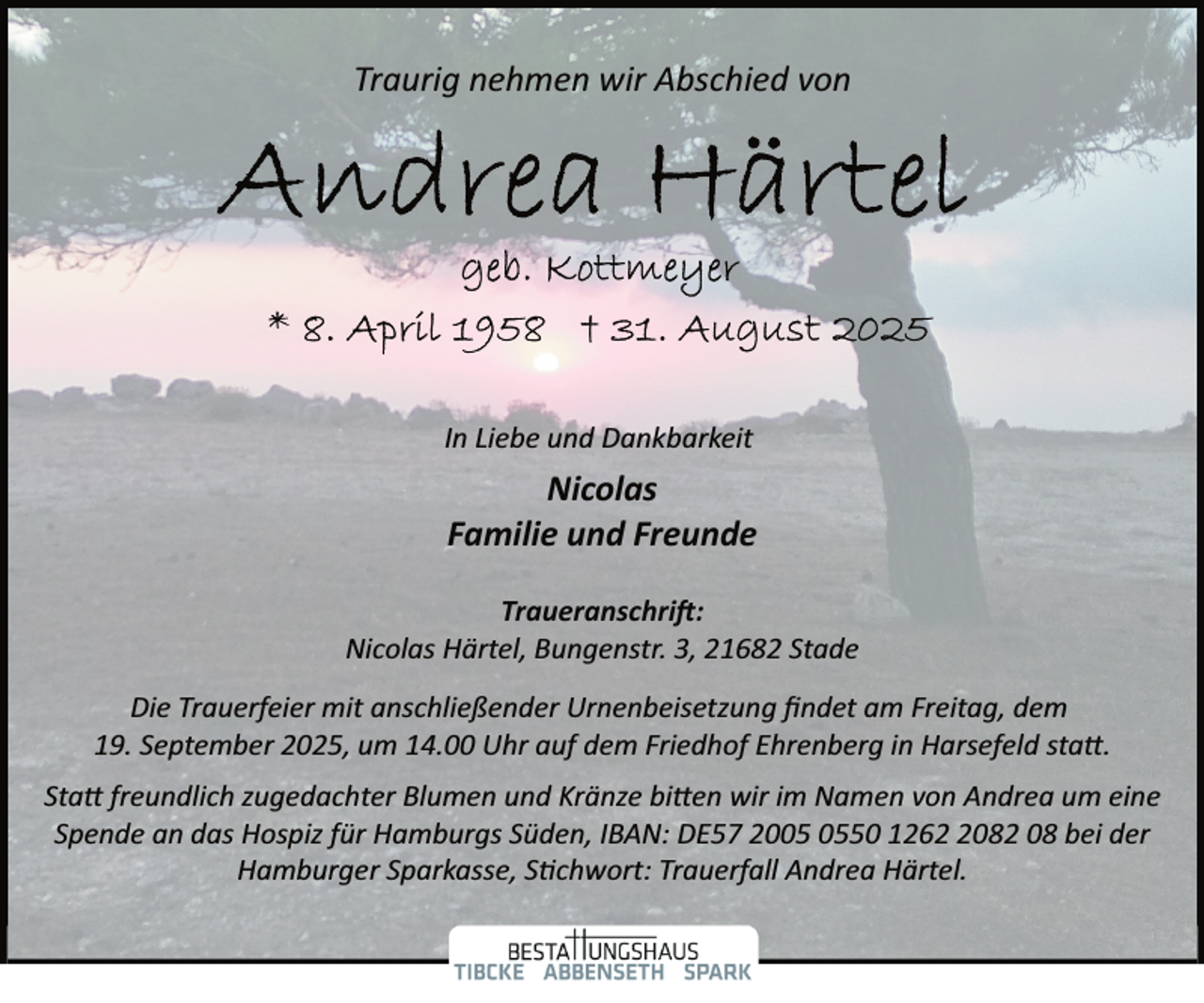<p>Traurig nehmen wir Abschied von</p>
<p>In Liebe und Dankbarkeit</p>
<p>Nicolas<br />Familie und Freunde<br />Traueranschri�:<br />Nicolas Härtel, Bungenstr. 3, 21682 Stade<br />Die Trauerfeier mit anschließender Urnenbeisetzung ﬁndet am Freitag, dem<br />19. September 2025, um 14.00 Uhr auf dem Friedhof Ehrenberg in Harsefeld sta .<br />Sta freundlich zugedachter Blumen und Kränze bi en wir im Namen von Andrea um eine<br />Spende an das Hospiz für Hamburgs Süden, IBAN: DE57 2050 126082 08 bei der<br />Hamburger Sparkasse, S�chwort: Trauerfall Andrea Härtel.</p>