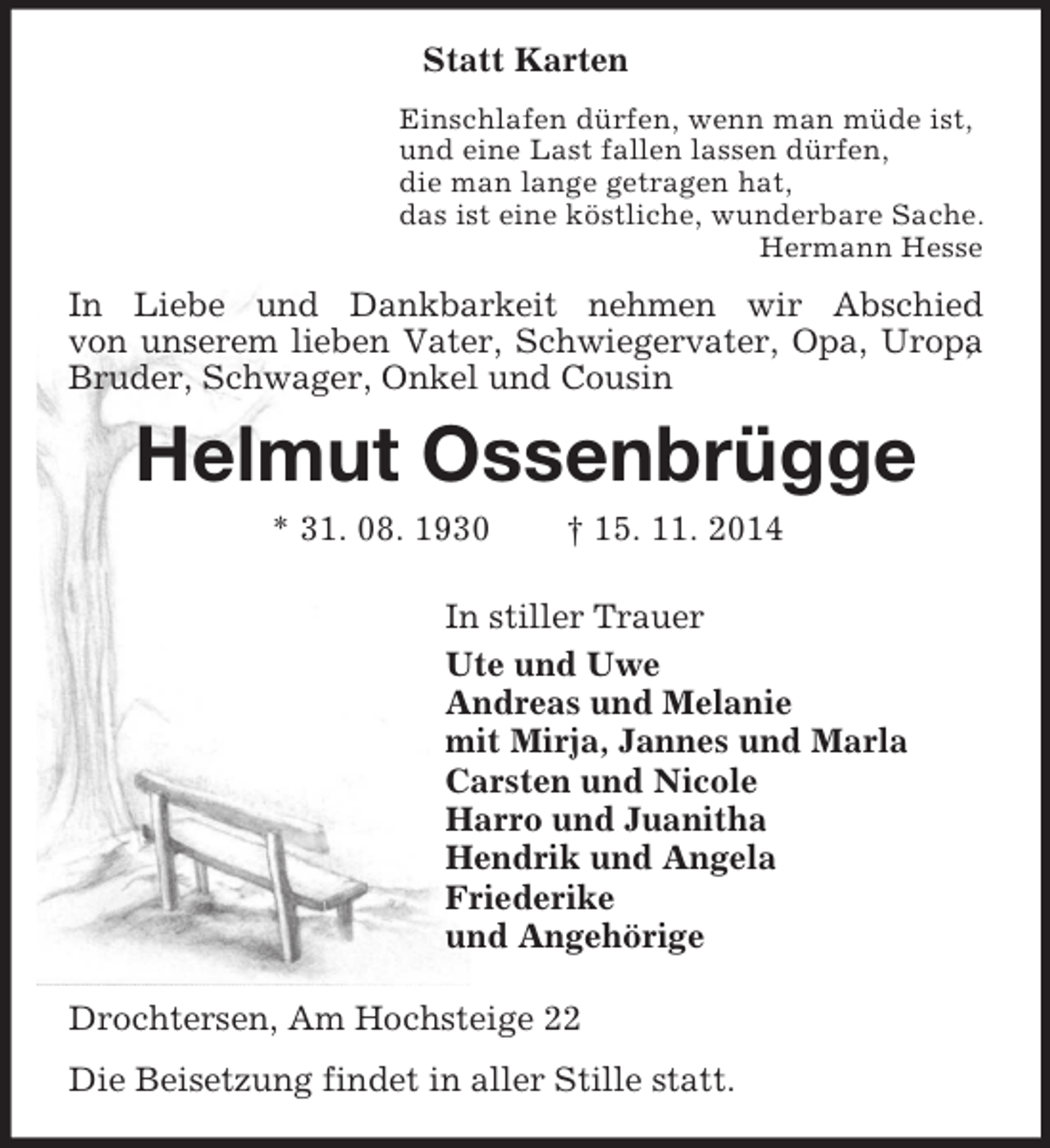<p>Statt Karten<br />Einschlafen dürfen, wenn man müde ist,<br />und eine Last fallen lassen dürfen,<br />die man lange getragen hat,<br />das ist eine köstliche, wunderbare Sache.<br />Hermann Hesse<br />In Liebe und Dankbarkeit nehmen wir Abschied<br />von unserem lieben Vater, Schwiegervater, Opa, Uropa, Bruder, Schwager, Onkel und Cousin<br />Helmut Ossenbrügge<br />* 31. 08. 1930 † 15. 11. 2014<br />In stiller Trauer<br />Ute und Uwe<br />Andreas und Melanie<br />mit Mirja, Jannes und Marla<br />Carsten und Nicole<br />Harro und Juanitha<br />Hendrik und Angela<br />Friederike<br />und Angehörige<br />Drochtersen, Am Hochsteige 22<br />Die Beisetzung findet in aller Stille statt.</p>