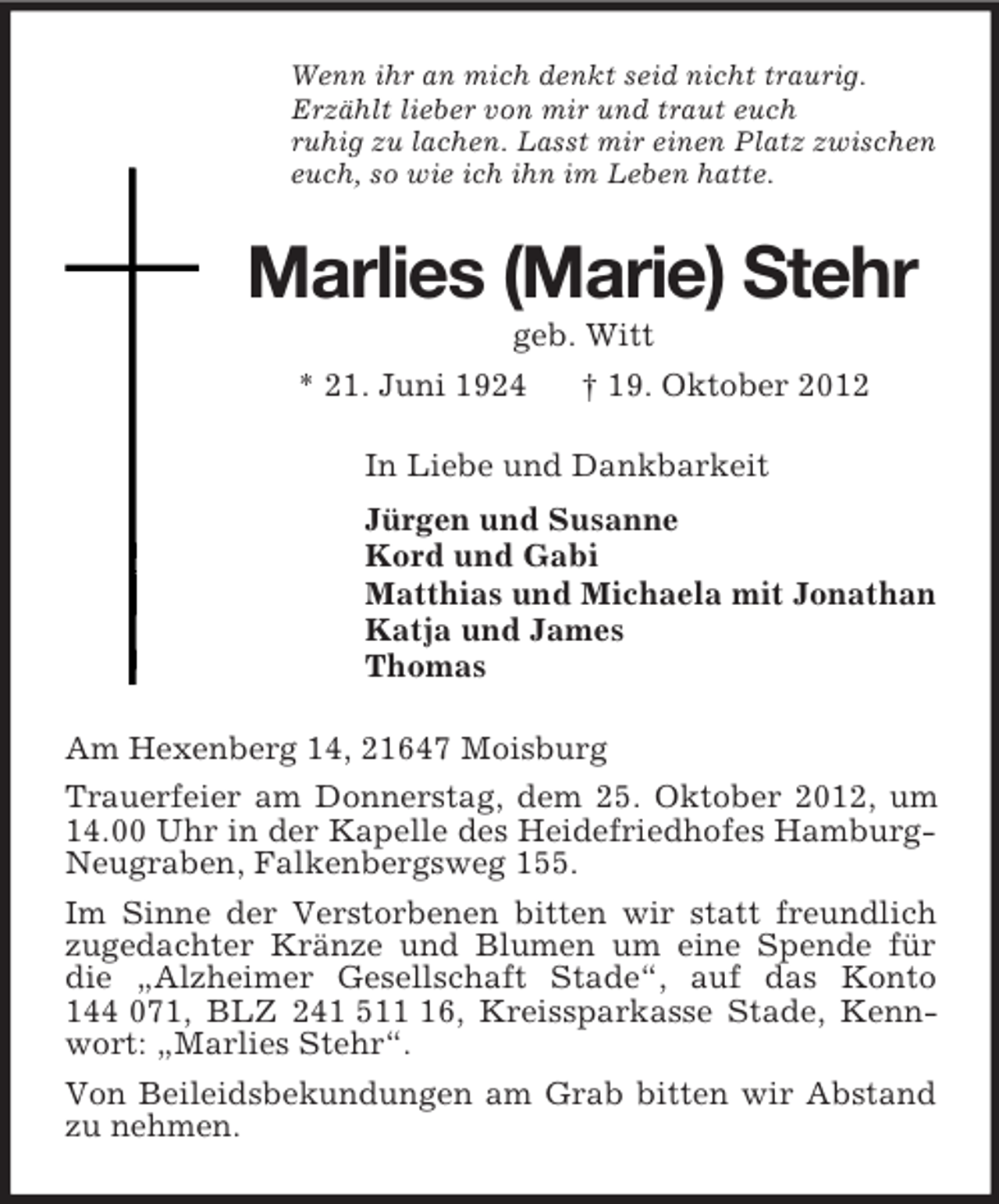 <p>Wenn ihr an mich denkt seid nicht traurig.<br />Erzählt lieber von mir und traut euch<br />ruhig zu lachen. Lasst mir einen Platz zwischen<br />euch, so wie ich ihn im Leben hatte.<br />Marlies (Marie) Stehr<br />geb. Witt<br />* 21. Juni 1924 † 19. Oktober 2012<br />In Liebe und Dankbarkeit<br />Jürgen und Susanne<br />Kord und Gabi<br />Matthias und Michaela mit Jonathan<br />Katja und James<br />Thomas<br />Am Hexenberg 14, 21647 Moisburg<br />Trauerfeier am Donnerstag, dem 25. Oktober 2012, um 14.00 Uhr in der Kapelle des Heidefriedhofes Hamburg-Neugraben, Falkenbergsweg 155.<br />Im Sinne der Verstorbenen bitten wir statt freundlich zugedachter Kränze und Blumen um eine Spende für die „Alzheimer Gesellschaft Stade“, auf das Konto 144 071, BLZ 241 511 16, Kreissparkasse Stade, Kennwort: „Marlies Stehr“.<br />Von Beileidsbekundungen am Grab bitten wir Abstand zu nehmen.</p>