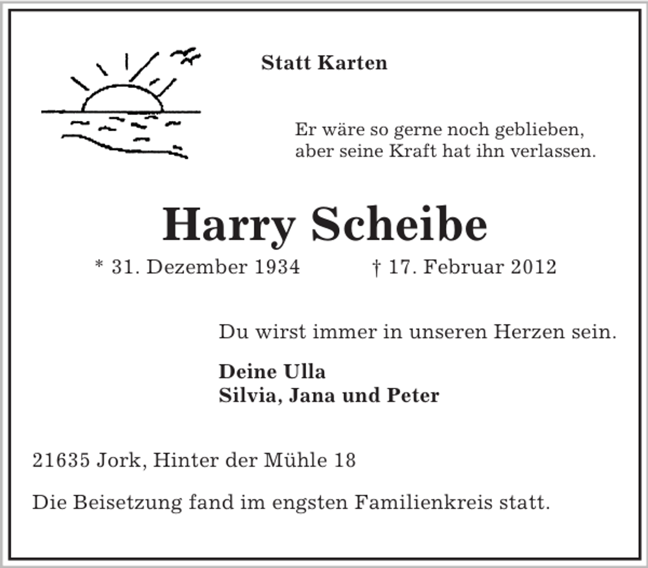 <p>Statt Karten<br />Er wäre so gerne noch geblieben,<br />aber seine Kraft hat ihn verlassen.</p><p>Harry Scheibe<br />* 31. Dezember 1934</p><p>† 17. Februar 2012</p><p>Du wirst immer in unseren Herzen sein.<br />Deine Ulla<br />Silvia, Jana und Peter<br />21635 Jork, Hinter der Mühle 18<br />Die Beisetzung fand im engsten Familienkreis statt.</p>