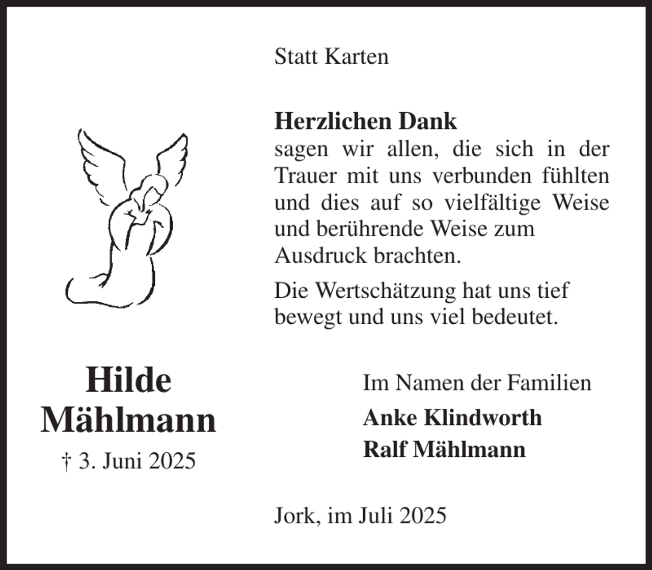 <p>Statt Karten<br />Herzlichen Dank<br />sagen wir allen, die sich in der Trauer mit uns verbunden fühlten und dies auf so vielfältige Weise und berührende Weise zum<br />Ausdruck brachten.<br />Die Wertschätzung hat uns tief<br />bewegt und uns viel bedeutet.<br />Jork, im Juli 2025<br />Im Namen der Familien<br />Anke Klindworth<br />Ralf Mählmann<br />Hilde<br />Mählmann<br />† 3. Juni 2025</p>