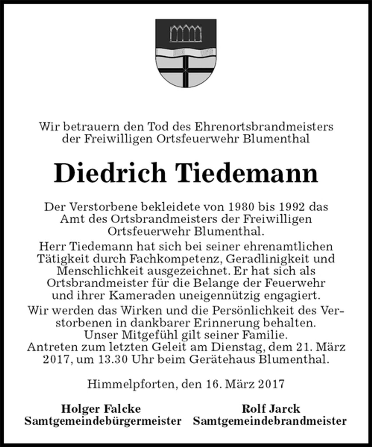 <p>Wir betrauern den Tod des Ehrenortsbrandmeisters<br />der Freiwilligen Ortsfeuerwehr Blumenthal<br />Diedrich Tiedemann<br />Der Verstorbene bekleidete von 1980 bis 1992 das<br />Amt des Ortsbrandmeisters der Freiwilligen<br />Ortsfeuerwehr Blumenthal.<br />Herr Tiedemann hat sich bei seiner ehrenamtlichen<br />Tätigkeit durch Fachkompetenz, Geradlinigkeit und Menschlichkeit ausgezeichnet. Er hat sich als<br />Ortsbrandmeister für die Belange der Feuerwehr<br />und ihrer Kameraden uneigennützig engagiert.<br />Wir werden das Wirken und die Persönlichkeit des Verstorbenen in dankbarer Erinnerung behalten.<br />Unser Mitgefühl gilt seiner Familie.<br />Antreten zum letzten Geleit am Dienstag, dem 21. März 2017, um 13.30 Uhr beim Gerätehaus Blumenthal.<br />Himmelpforten, den 16. März 2017<br />Holger Falcke Rolf Jarck<br />Samtgemeindebürgermeister Samtgemeindebrandmeister</p>