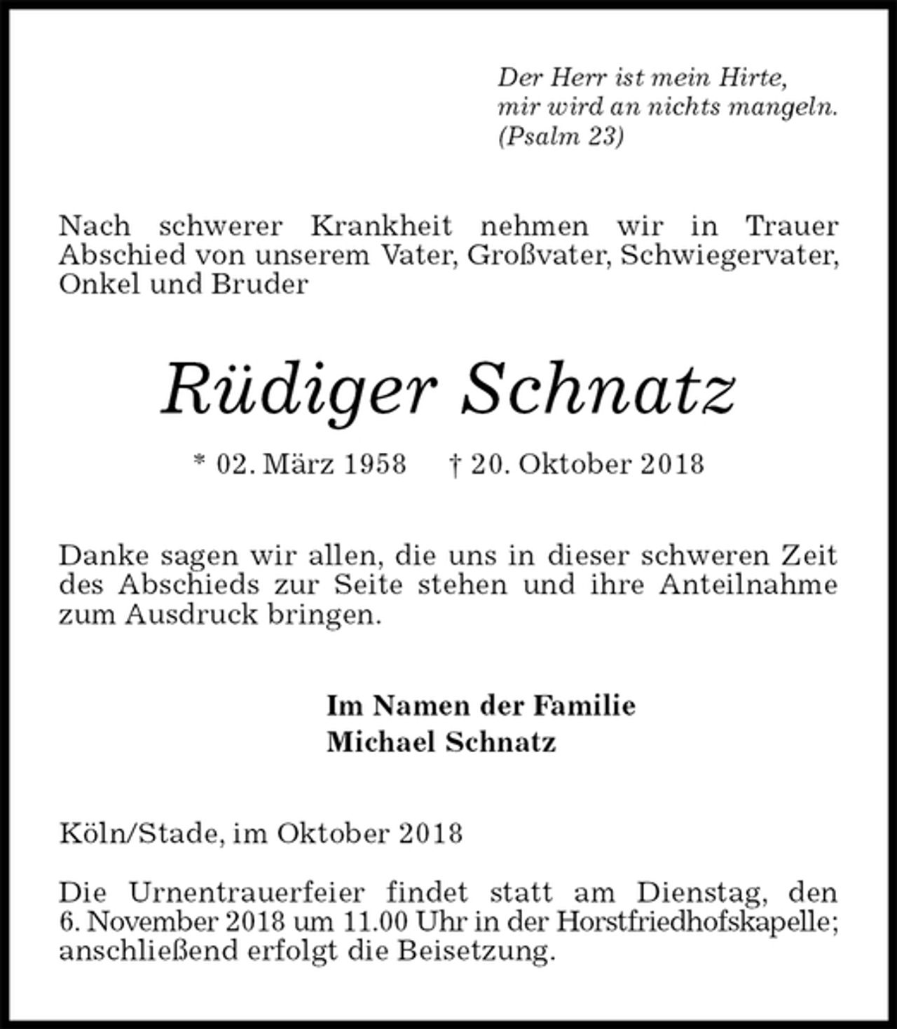 <p>Der Herr ist mein Hirte,<br />mir wird an nichts mangeln.<br />(Psalm 23)<br />Nach schwerer Krankheit nehmen wir in Trauer<br />Abschied von unserem Vater, Großvater, Schwiegervater, Onkel und Bruder<br />Rüdiger Schnatz<br />* 02. März 1958 † 20. Oktober 2018<br />Danke sagen wir allen, die uns in dieser schweren Zeit des Abschieds zur Seite stehen und ihre Anteilnahme zum Ausdruck bringen.<br />Im Namen der Familie<br />Michael Schnatz<br />Köln/Stade, im Oktober 2018</p><p>Die Urnentrauerfeier findet statt am Dienstag, den<br />6. November 2018 um 11.00 Uhr in der Horstfriedhofskapelle; anschließend erfolgt die Beisetzung.</p>