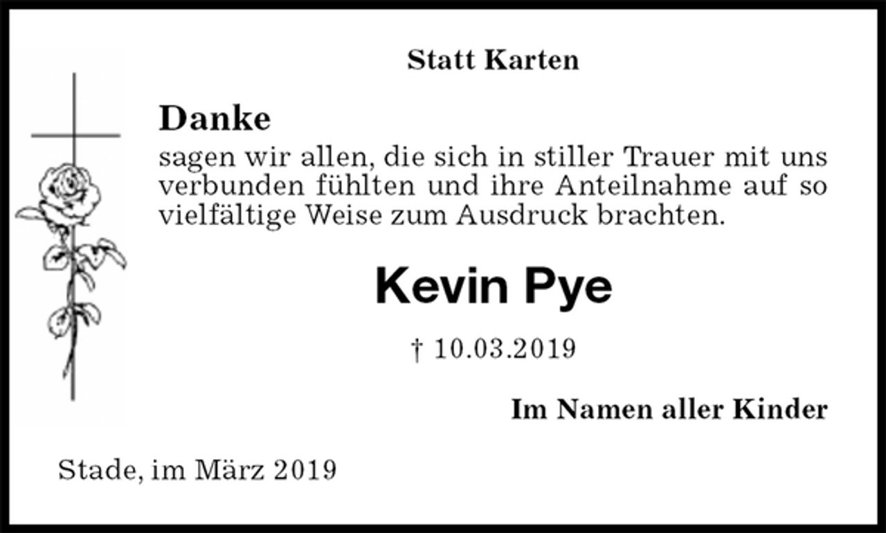 <p>Statt Karten<br />Danke<br />sagen wir allen, die sich in stiller Trauer mit uns verbunden fühlten und ihre Anteilnahme auf so vielfältige Weise zum Ausdruck brachten.<br />Kevin Pye<br />† 10.03.2019<br />Im Namen aller Kinder<br />Stade, im März 2019</p>