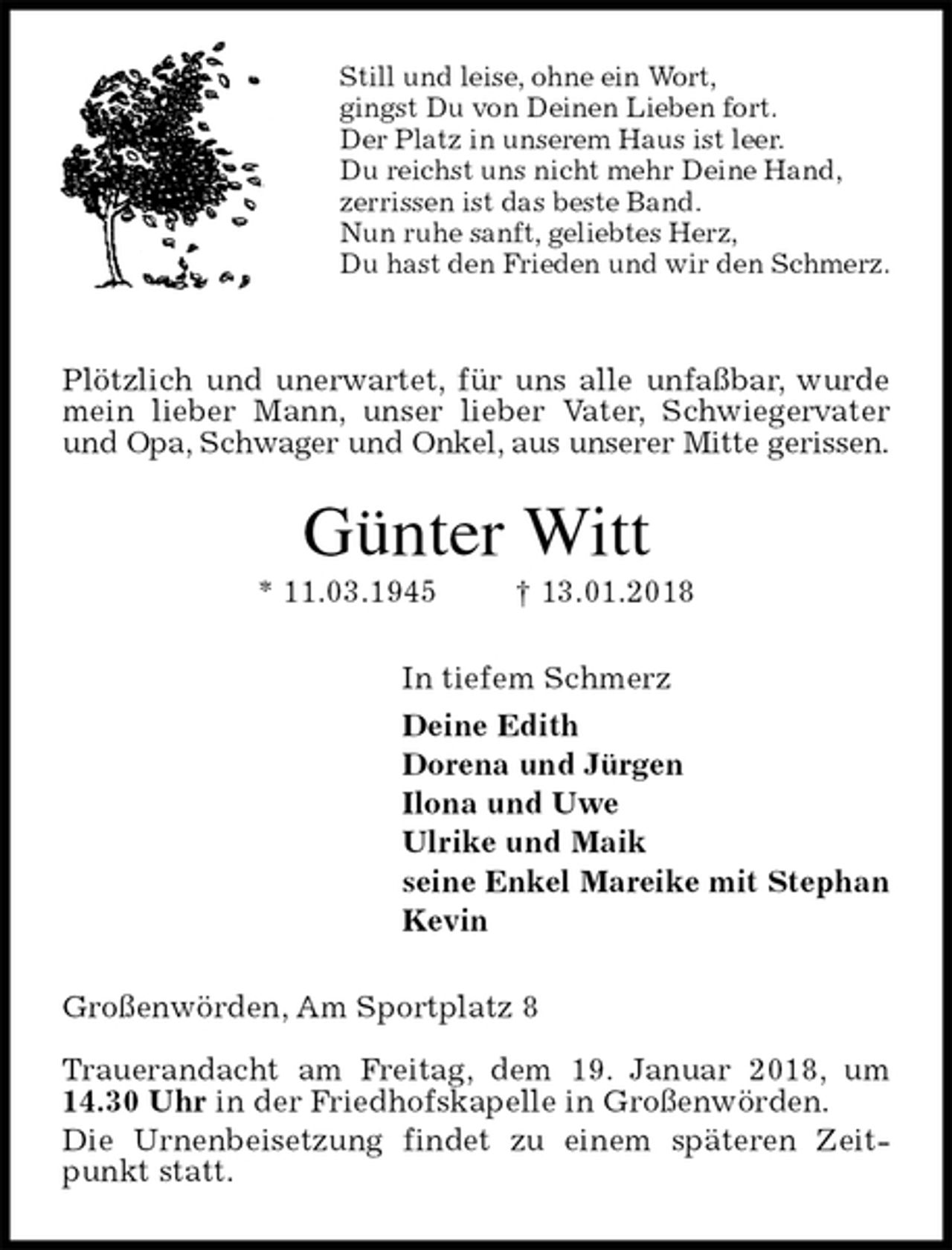 <p>Still und leise, ohne ein Wort,<br />gingst Du von Deinen Lieben fort.<br />Der Platz in unserem Haus ist leer.<br />Du reichst uns nicht mehr Deine Hand,<br />zerrissen ist das beste Band.<br />Nun ruhe sanft, geliebtes Herz,<br />Du hast den Frieden und wir den Schmerz.</p><p>Plötzlich und unerwartet, für uns alle unfaßbar, wurde mein lieber Mann, unser lieber Vater, Schwiegervater und Opa, Schwager und Onkel, aus unserer Mitte gerissen.<br />Günter Witt<br />* 11.03.1945 † 13.01.2018<br />In tiefem Schmerz<br />Deine Edith<br />Dorena und Jürgen<br />Ilona und Uwe<br />Ulrike und Maik<br />seine Enkel Mareike mit Stephan<br />Kevin<br />Großenwörden, Am Sportplatz 8</p><p>Trauerandacht am Freitag, dem 19. Januar 2018, um 14.30 Uhr in der Friedhofskapelle in Großenwörden.<br />Die Urnenbeisetzung findet zu einem späteren Zeitpunkt statt.</p>