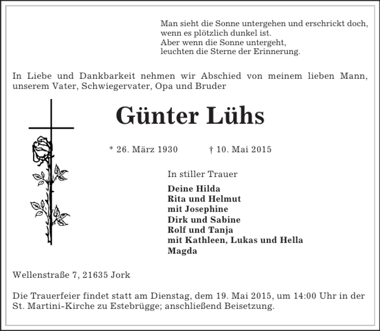 <p>Man sieht die Sonne untergehen und erschrickt doch,<br />wenn es plötzlich dunkel ist.<br />Aber wenn die Sonne untergeht,<br />leuchten die Sterne der Erinnerung.<br />In Liebe und Dankbarkeit nehmen wir Abschied von meinem lieben Mann,<br />unserem Vater, Schwiegervater, Opa und Bruder<br />Günter Lühs</p><p>* 26. März 1930 † 10. Mai 2015<br />In stiller Trauer<br />Deine Hilda<br />Rita und Helmut<br />mit Josephine<br />Dirk und Sabine<br />Rolf und Tanja<br />mit Kathleen, Lukas und Hella<br />Magda<br />Wellenstraße 7, 21635 Jork</p><p>Die Trauerfeier findet statt am Dienstag, dem 19. Mai 2015, um 14:00 Uhr in der St. Martini-Kirche zu Estebrügge; anschließend Beisetzung.</p>
