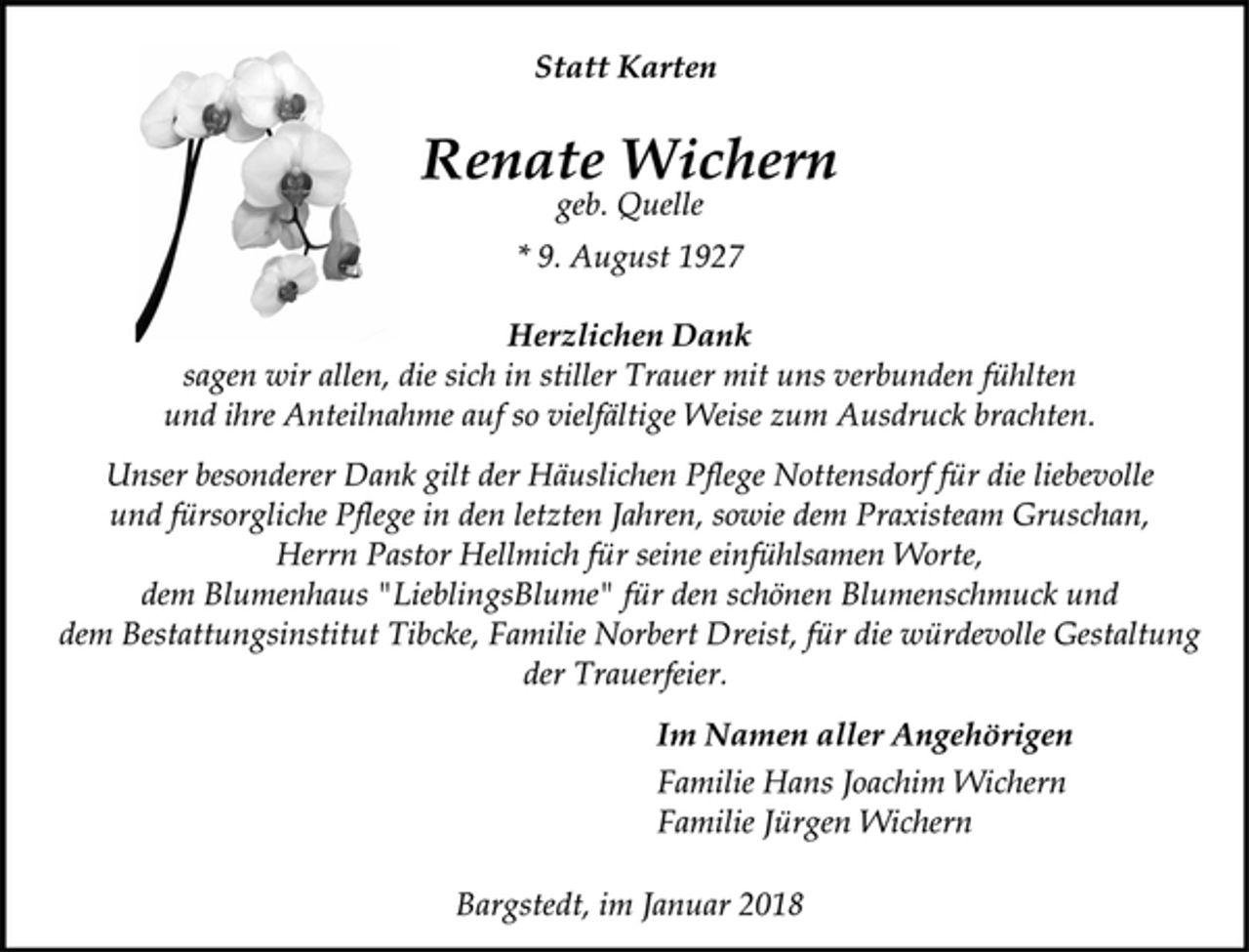 <p>Statt Karten</p>
<p>Renate Wichern</p>
<p>geb. Quelle</p>
<p>* 9. August 1927<br />Herzlichen Dank</p>
<p>sagen wir allen, die sich in stiller Trauer mit uns verbunden fühlten<br />und ihre Anteilnahme auf so vielfältige Weise zum Ausdruck brachten.</p>
<p>Unser besonderer Dank gilt der Häuslichen Pflege Nottensdorf für die liebevolle<br />und fürsorgliche Pflege in den letzten Jahren, sowie dem Praxisteam Gruschan,<br />Herrn Pastor Hellmich für seine einfühlsamen Worte,<br />dem Blumenhaus "LieblingsBlume" für den schönen Blumenschmuck und<br />dem Bestattungsinstitut Tibcke, Familie Norbert Dreist, für die würdevolle Gestaltung<br />der Trauerfeier.</p>
<p>Im Namen aller Angehörigen</p>
<p>Familie Hans Joachim Wichern<br />Familie Jürgen Wichern</p>
<p>Bargstedt, im Januar 2018</p>