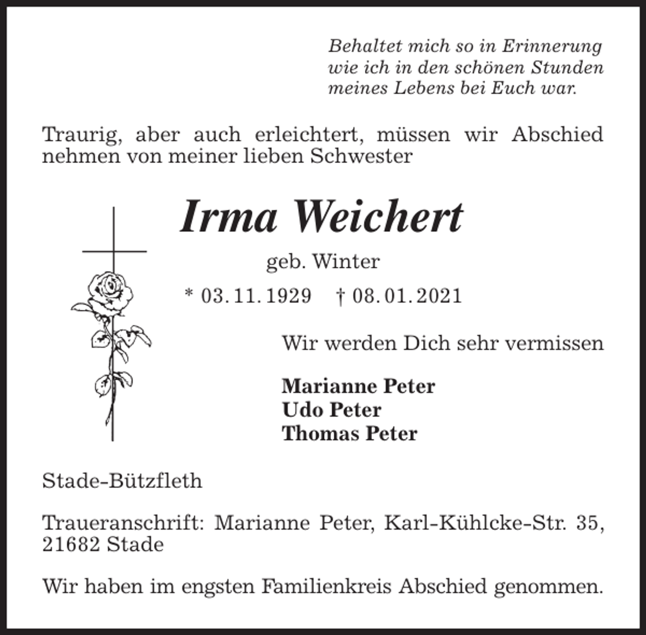 <p>Behaltet mich so in Erinnerung<br />wie ich in den schönen Stunden<br />meines Lebens bei Euch war.<br />Traurig, aber auch erleichtert, müssen wir Abschied nehmen von meiner lieben Schwester<br />Irma Weichert<br />geb. Winter<br />* 03. 11. 1929 † 08. 01. 2021<br />Wir werden Dich sehr vermissen</p>
<p>Marianne Peter<br />Udo Peter<br />Thomas Peter<br />Stade-Bützfleth</p>
<p>Traueranschrift: Marianne Peter, Karl-Kühlcke-Str. 35, 21682 Stade</p>
<p>Wir haben im engsten Familienkreis Abschied genommen.</p>
