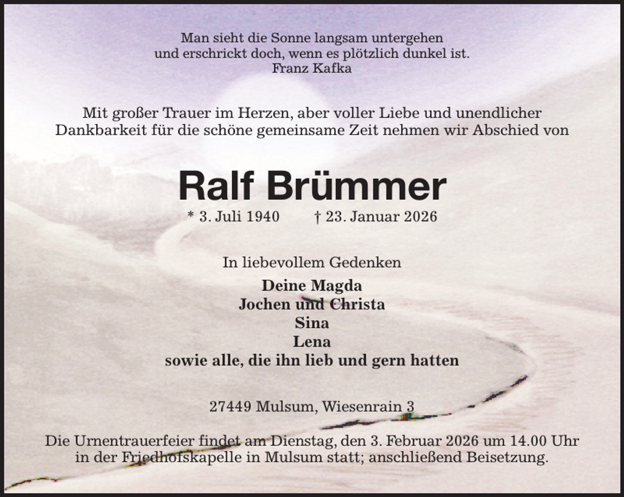<p>Man sieht die Sonne langsam untergehen<br />und erschrickt doch, wenn es plötzlich dunkel ist.<br />Franz Kafka<br />Mit großer Trauer im Herzen, aber voller Liebe und unendlicher<br />Dankbarkeit für die schöne gemeinsame Zeit nehmen wir Abschied von<br />Ralf Brümmer<br />* 3. Juli 1940 † 23. Januar 2026<br />In liebevollem Gedenken<br />Deine Magda<br />Jochen und Christa<br />Sina<br />Lena<br />sowie alle, die ihn lieb und gern hatten<br />27449 Mulsum, Wiesenrain 3</p><p>Die Urnentrauerfeier findet am Dienstag, den 3. Februar 2026 um 14.00 Uhr<br />in der Friedhofskapelle in Mulsum statt; anschließend Beisetzung.</p>