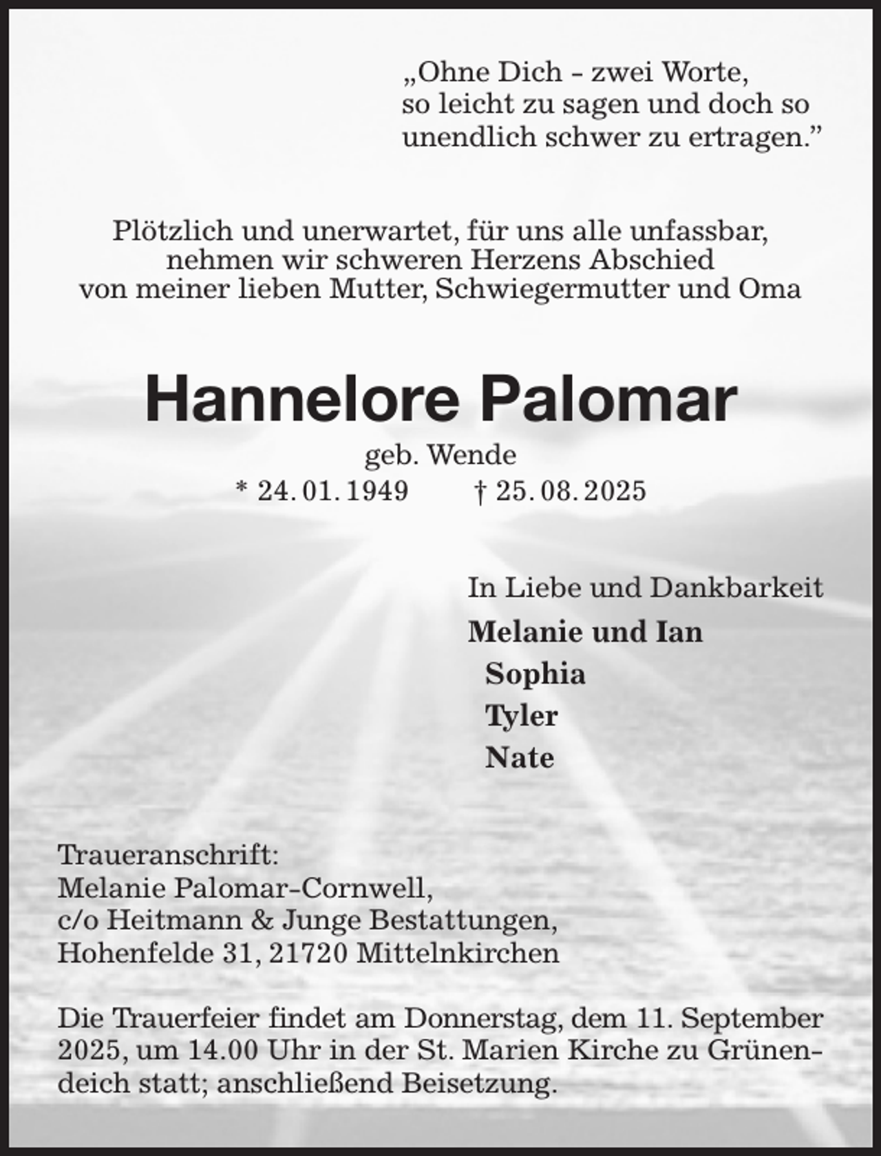 <p>„Ohne Dich - zwei Worte,<br />so leicht zu sagen und doch so<br />unendlich schwer zu ertragen.”<br />Plötzlich und unerwartet, für uns alle unfassbar,<br />nehmen wir schweren Herzens Abschied<br />von meiner lieben Mutter, Schwiegermutter und Oma<br />Hannelore Palomar<br />geb. Wende<br />* 24. 01. 1949 † 25. 08. 2025<br />In Liebe und Dankbarkeit<br />Melanie und Ian<br />Sophia<br />Tyler<br />Nate<br />Traueranschrift:<br />Melanie Palomar-Cornwell,<br />c/o Heitmann &amp; Junge Bestattungen,<br />Hohenfelde 31, 21720 Mittelnkirchen</p><p>Die Trauerfeier findet am Donnerstag, dem 11. September<br />2025, um 14.00 Uhr in der St. Marien Kirche zu Grünendeich statt; anschließend Beisetzung.</p>