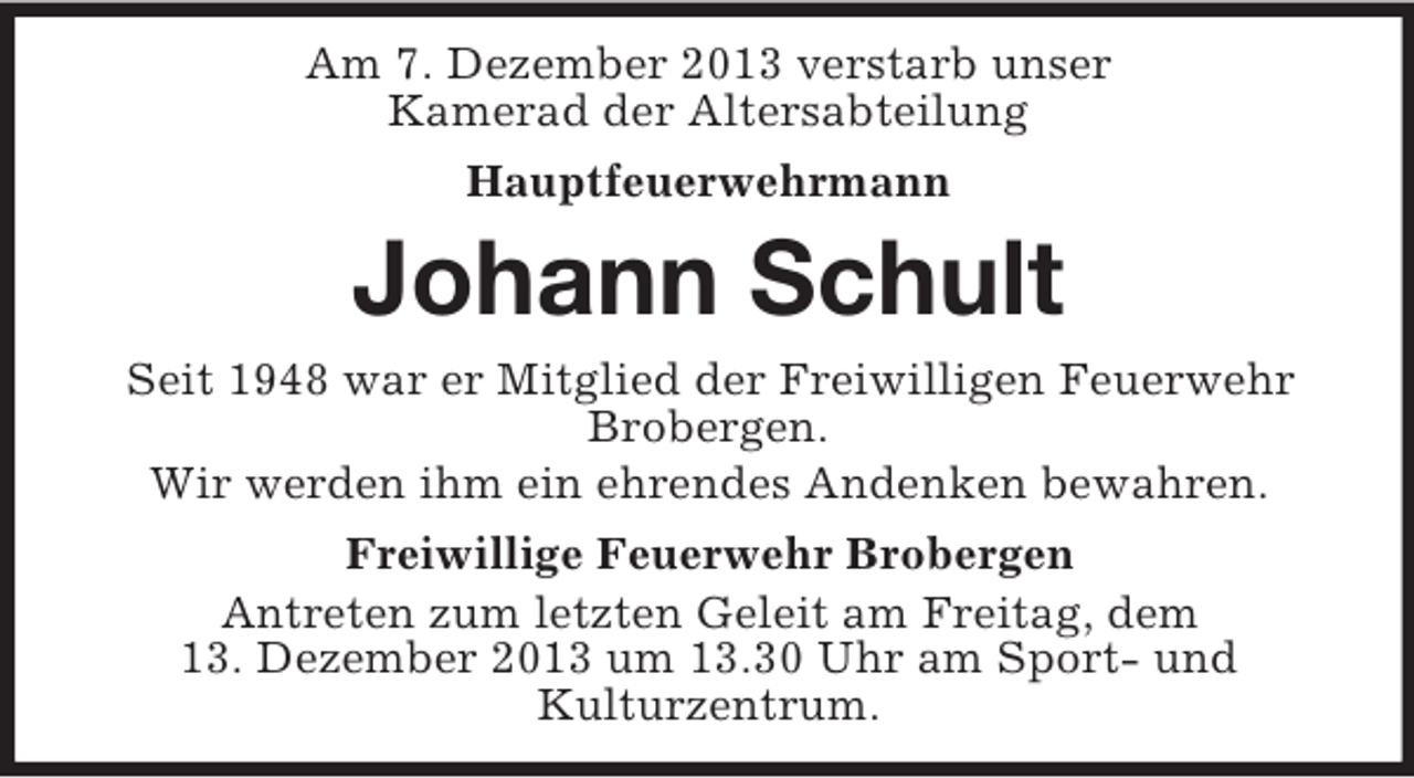 <p>Am 7. Dezember 2013 verstarb unser<br />Kamerad der Altersabteilung<br />Hauptfeuerwehrmann</p><p>Johann Schult<br />Seit 1948 war er Mitglied der Freiwilligen Feuerwehr<br />Brobergen.<br />Wir werden ihm ein ehrendes Andenken bewahren.<br />Freiwillige Feuerwehr Brobergen<br />Antreten zum letzten Geleit am Freitag, dem<br />13. Dezember 2013 um 13.30 Uhr am Sport- und<br />Kulturzentrum.</p>