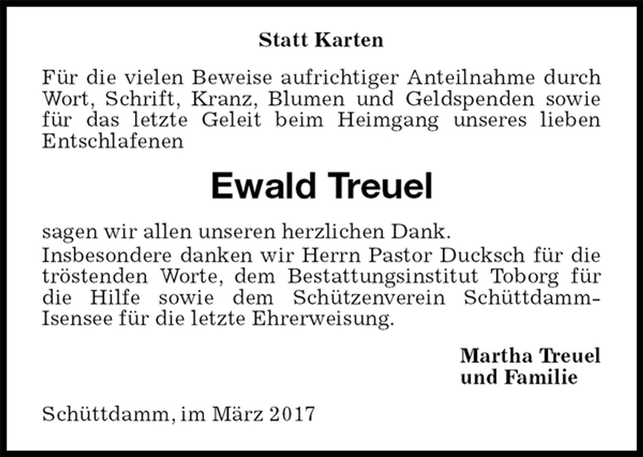 <p>Statt Karten<br />Für die vielen Beweise aufrichtiger Anteilnahme durch Wort, Schrift, Kranz, Blumen und Geldspenden sowie für das letzte Geleit beim Heimgang unseres lieben<br />Entschlafenen<br />Ewald Treuel<br />sagen wir allen unseren herzlichen Dank.<br />Insbesondere danken wir Herrn Pastor Ducksch für die tröstenden Worte, dem Bestattungsinstitut Toborg für die Hilfe sowie dem Schützenverein Schüttdamm-<br />Isensee für die letzte Ehrerweisung.<br />Martha Treuel<br />und Familie<br />Schüttdamm, im März 2017</p>