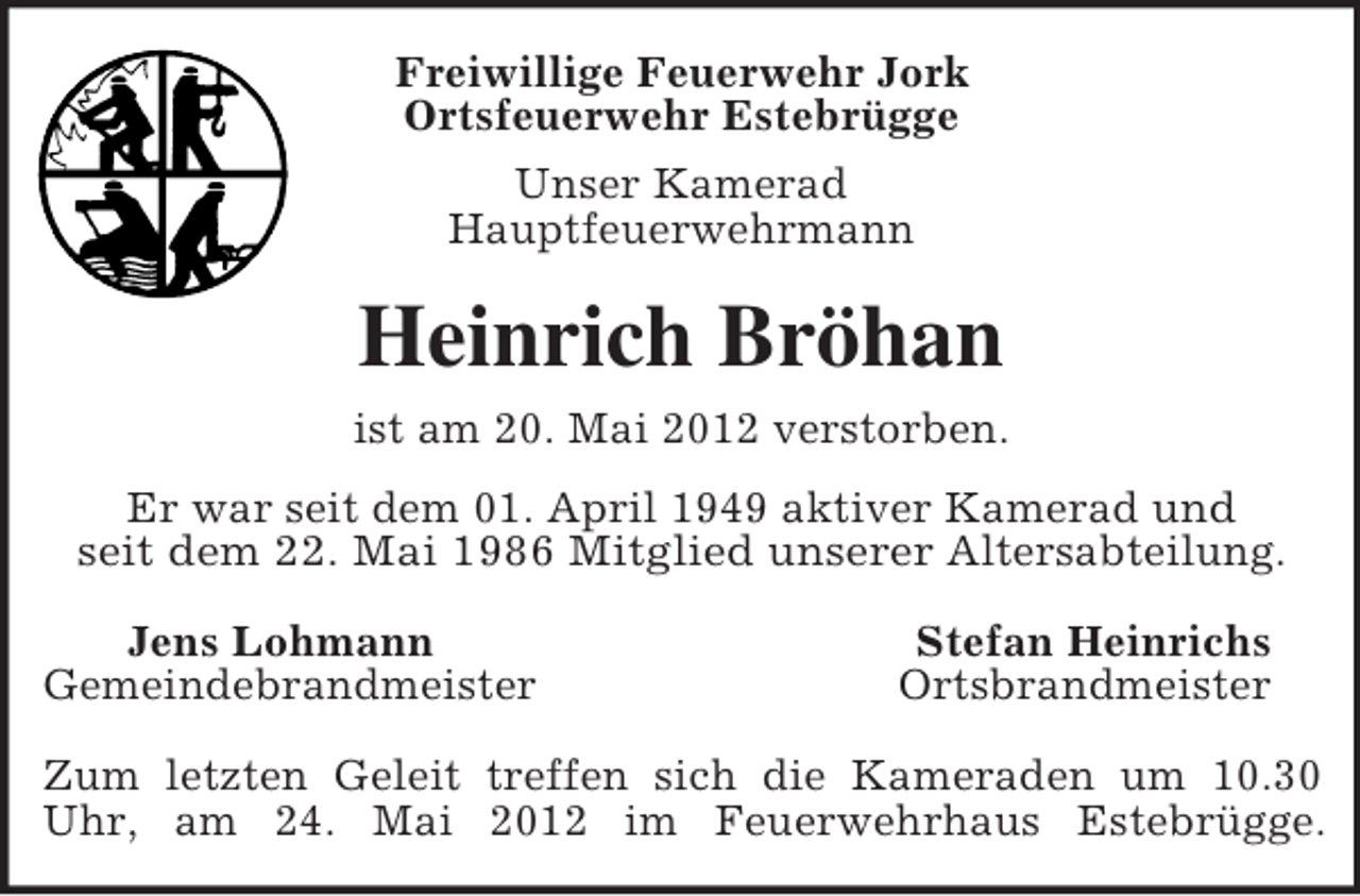 <p>Freiwillige Feuerwehr Jork<br />Ortsfeuerwehr Estebrügge<br />Unser Kamerad<br />Hauptfeuerwehrmann<br />Heinrich Bröhan<br />ist am 20. Mai 2012 verstorben.<br />Er war seit dem 01. April 1949 aktiver Kamerad und<br />seit dem 22. Mai 1986 Mitglied unserer Altersabteilung.<br />Jens Lohmann Stefan Heinrichs<br />Gemeindebrandmeister Ortsbrandmeister</p><p>Zum letzten Geleit treffen sich die Kameraden um 10.30<br />Uhr, am 24. Mai 2012 im Feuerwehrhaus Estebrügge.</p>