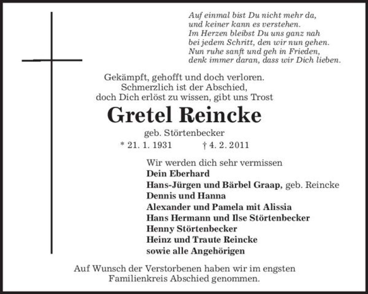<p>Auf einmal bist Du nicht mehr da,<br />und keiner kann es verstehen.<br />Im Herzen bleibst Du uns ganz nah<br />bei jedem Schritt, den wir nun gehen.<br />Nun ruhe sanft und geh in Frieden,<br />denk immer daran, dass wir Dich lieben.<br />Gekämpft, gehofft und doch verloren.<br />Schmerzlich ist der Abschied,<br />doch Dich erlöst zu wissen, gibt uns Trost<br />Gretel Reincke<br />geb. Störtenbecker<br />* 21. 1. 1931 † 4. 2. 2011<br />Wir werden dich sehr vermissen<br />Dein Eberhard<br />Hans-Jürgen und Bärbel Graap, geb. Reincke<br />Dennis und Hanna<br />Alexander und Pamela mit Alissia<br />Hans Hermann und Ilse Störtenbecker<br />Henny Störtenbecker<br />Heinz und Traute Reincke<br />sowie alle Angehörigen<br />Auf Wunsch der Verstorbenen haben wir im engsten<br />Familienkreis Abschied genommen.</p>