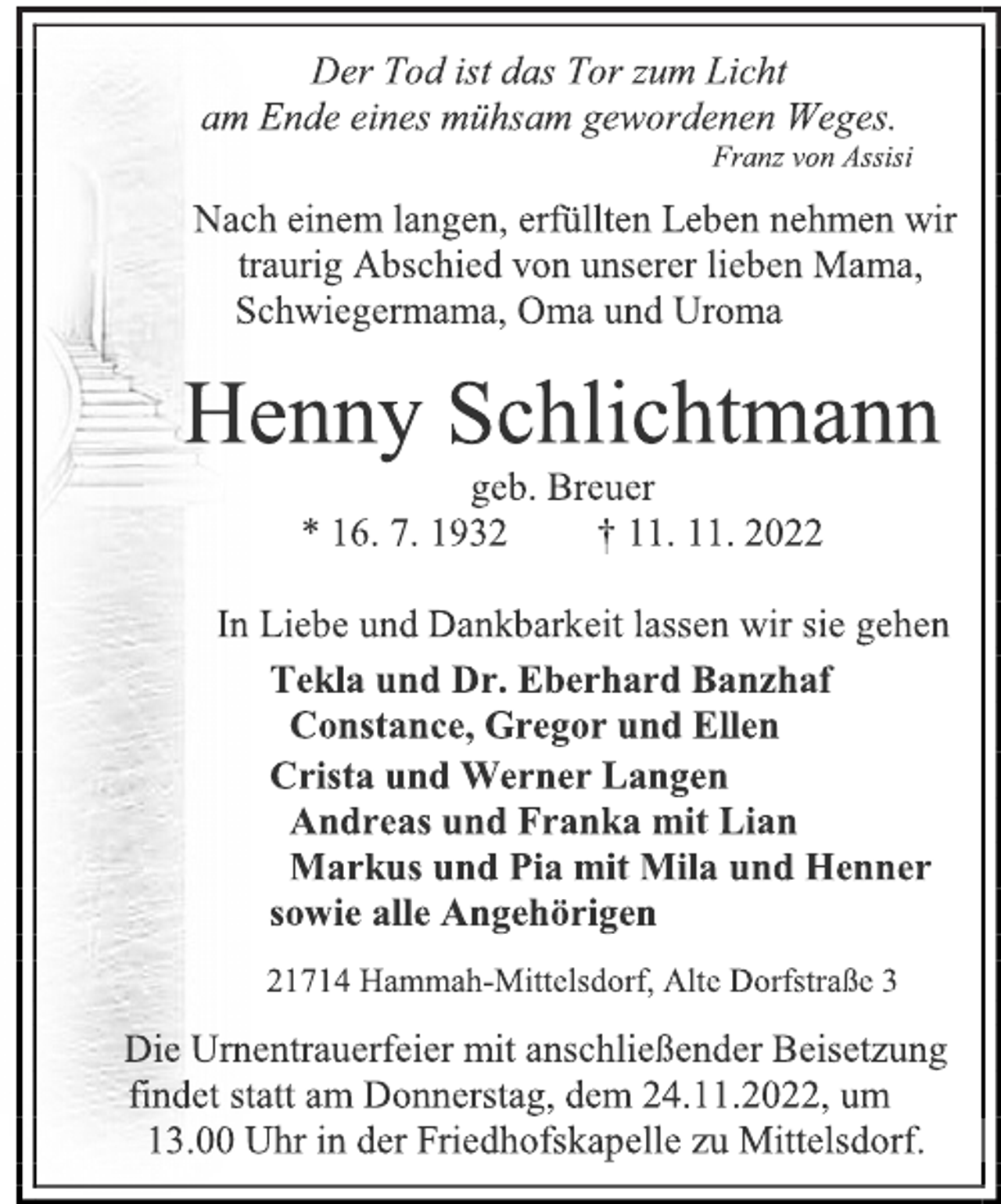 <p>Der Tod ist das Tor zum Licht<br />am Ende eines mühsam gewordenen Weges.<br />Franz von Assisi<br />Nach einem langen, erfüllten Leben nehmen wir<br />traurig Abschied von unserer lieben Mama,<br />Schwiegermama, Oma und Uroma<br />Henny Schlichtmann<br />geb. Breuer<br />* 16. 7. 1932 † 11. 11. 2022<br />In Liebe und Dankbarkeit lassen wir sie gehen<br />Tekla und Dr. Eberhard Banzhaf<br />Constance, Gregor und Ellen<br />Crista und Werner Langen<br />Andreas und Franka mit Lian<br />Markus und Pia mit Mila und Henner<br />sowie alle Angehörigen<br />21714 Hammah-Mittelsdorf, Alte Dorfstraße 3<br />Die Urnentrauerfeier mit anschließender Beisetzung<br />findet statt am Donnerstag, dem 24.11.2022, um<br />13.00 Uhr in der Friedhofskapelle zu Mittelsdorf.</p>