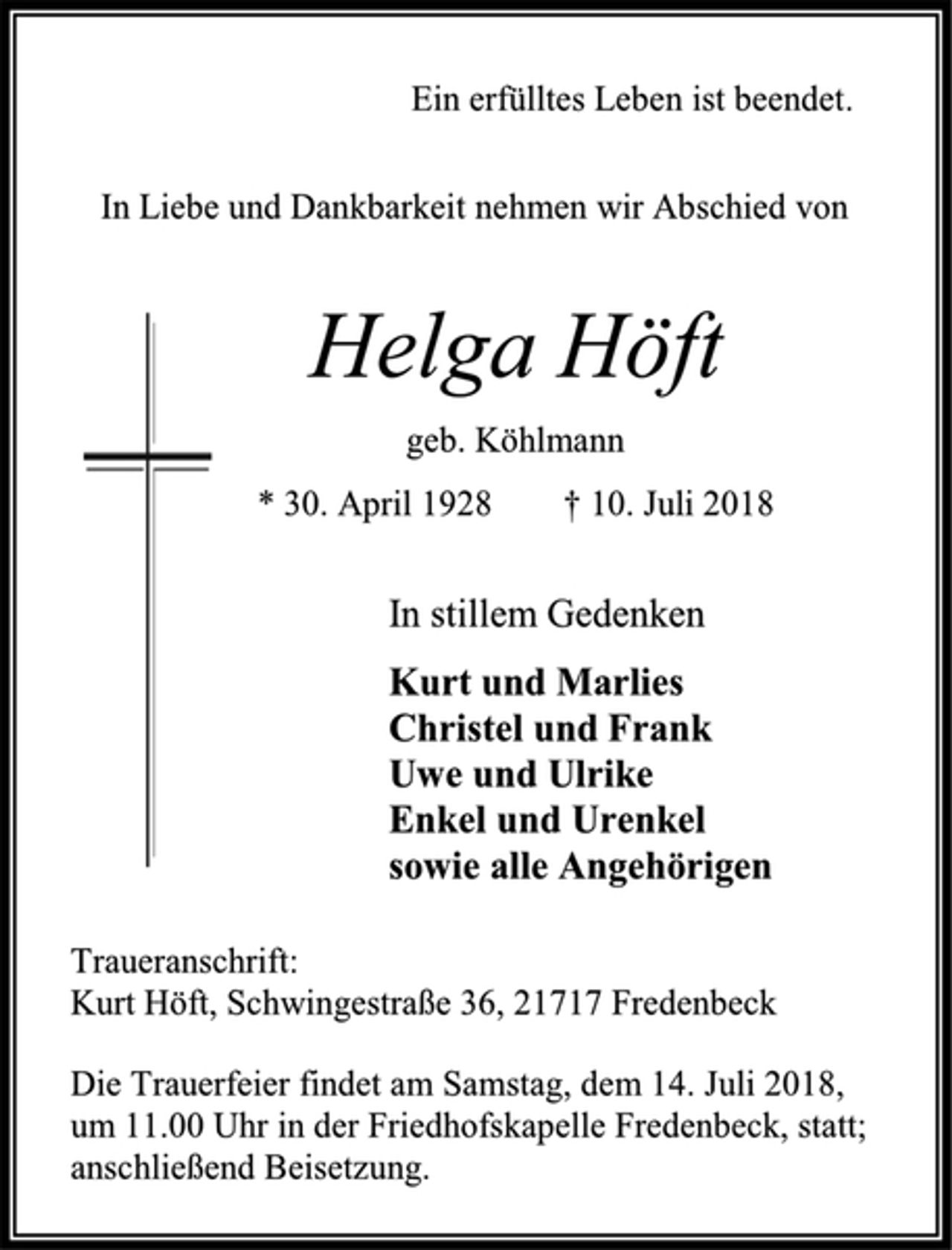 <p>Ein erfülltes Leben ist beendet.<br />In Liebe und Dankbarkeit nehmen wir Abschied von<br />Helga Höft<br />geb. Köhlmann<br />* 30. April 1928 † 10. Juli 2018<br />In stillem Gedenken<br />Kurt und Marlies<br />Christel und Frank<br />Uwe und Ulrike<br />Enkel und Urenkel<br />sowie alle Angehörigen<br />Traueranschrift:<br />Kurt Höft, Schwingestraße 36, 21717 FredenbeckDie Trauerfeier findet am Samstag, dem 14. Juli 2018,<br />um 11.00 Uhr in der Friedhofskapelle Fredenbeck, statt; anschließend Beisetzung.</p>